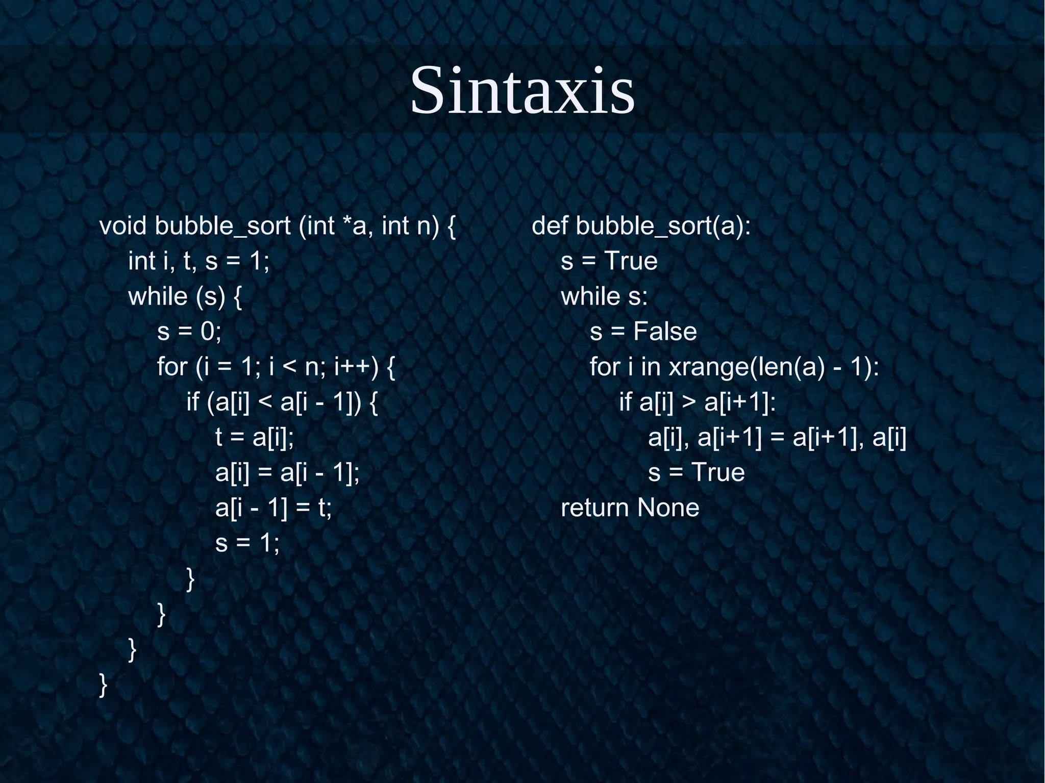 Sintaxis
void bubble_sort (int *a, int n) {
int i, t, s = 1;
while (s) {
s = 0;
for (i = 1; i < n; i++) {
if (a[i] < a[i - 1]) {
t = a[i];
a[i] = a[i - 1];
a[i - 1] = t;
s = 1;
}
}
}
}
def bubble_sort(a):
s = True
while s:
s = False
for i in xrange(len(a) - 1):
if a[i] > a[i+1]:
a[i], a[i+1] = a[i+1], a[i]
s = True
return None
 