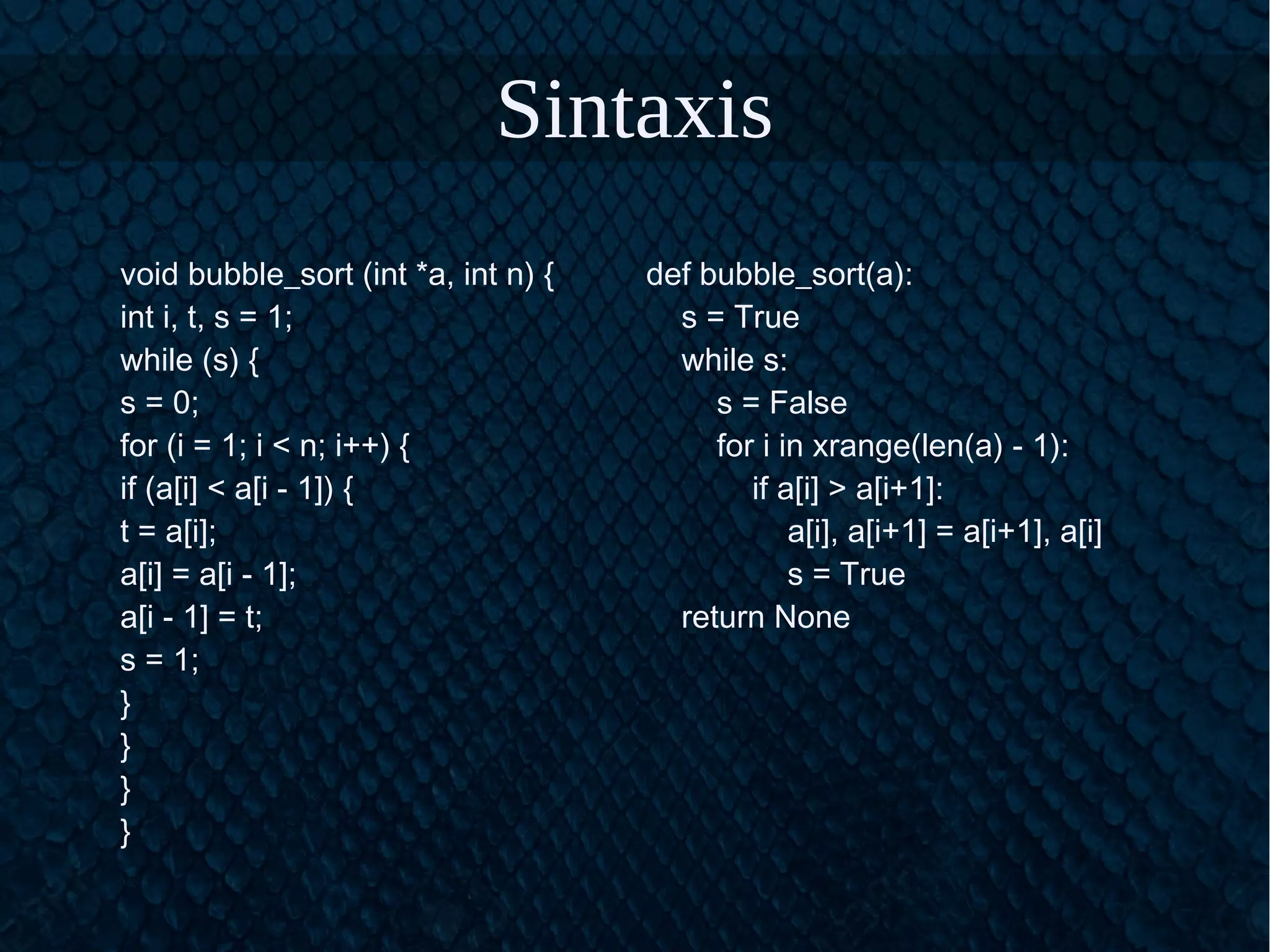 Sintaxis
void bubble_sort (int *a, int n) {
int i, t, s = 1;
while (s) {
s = 0;
for (i = 1; i < n; i++) {
if (a[i] < a[i - 1]) {
t = a[i];
a[i] = a[i - 1];
a[i - 1] = t;
s = 1;
}
}
}
}
def bubble_sort(a):
s = True
while s:
s = False
for i in xrange(len(a) - 1):
if a[i] > a[i+1]:
a[i], a[i+1] = a[i+1], a[i]
s = True
return None
 