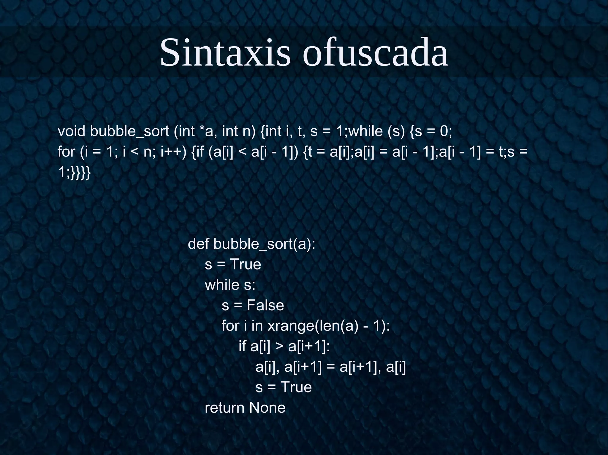 Sintaxis ofuscada
void bubble_sort (int *a, int n) {int i, t, s = 1;while (s) {s = 0;
for (i = 1; i < n; i++) {if (a[i] < a[i - 1]) {t = a[i];a[i] = a[i - 1];a[i - 1] = t;s =
1;}}}}
def bubble_sort(a):
s = True
while s:
s = False
for i in xrange(len(a) - 1):
if a[i] > a[i+1]:
a[i], a[i+1] = a[i+1], a[i]
s = True
return None
 