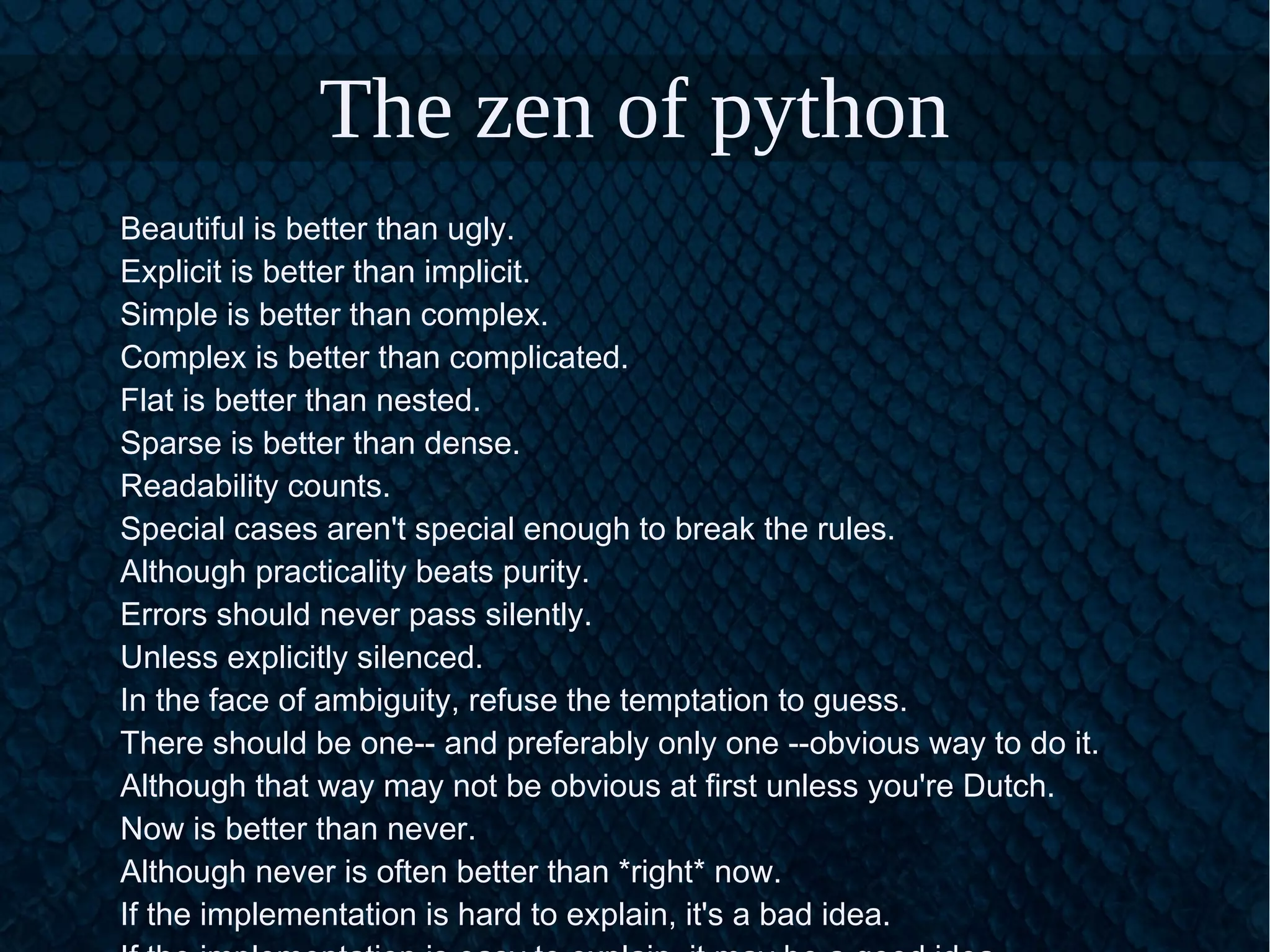 The zen of python
Beautiful is better than ugly.
Explicit is better than implicit.
Simple is better than complex.
Complex is better than complicated.
Flat is better than nested.
Sparse is better than dense.
Readability counts.
Special cases aren't special enough to break the rules.
Although practicality beats purity.
Errors should never pass silently.
Unless explicitly silenced.
In the face of ambiguity, refuse the temptation to guess.
There should be one-- and preferably only one --obvious way to do it.
Although that way may not be obvious at first unless you're Dutch.
Now is better than never.
Although never is often better than *right* now.
If the implementation is hard to explain, it's a bad idea.
 