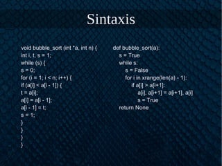 Sintaxis
void bubble_sort (int *a, int n) {
int i, t, s = 1;
while (s) {
s = 0;
for (i = 1; i < n; i++) {
if (a[i] < a[i - 1]) {
t = a[i];
a[i] = a[i - 1];
a[i - 1] = t;
s = 1;
}
}
}
}
def bubble_sort(a):
s = True
while s:
s = False
for i in xrange(len(a) - 1):
if a[i] > a[i+1]:
a[i], a[i+1] = a[i+1], a[i]
s = True
return None
 