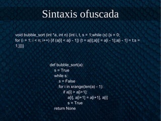 Sintaxis ofuscada
void bubble_sort (int *a, int n) {int i, t, s = 1;while (s) {s = 0;
for (i = 1; i < n; i++) {if (a[i] < a[i - 1]) {t = a[i];a[i] = a[i - 1];a[i - 1] = t;s =
1;}}}}
def bubble_sort(a):
s = True
while s:
s = False
for i in xrange(len(a) - 1):
if a[i] > a[i+1]:
a[i], a[i+1] = a[i+1], a[i]
s = True
return None
 