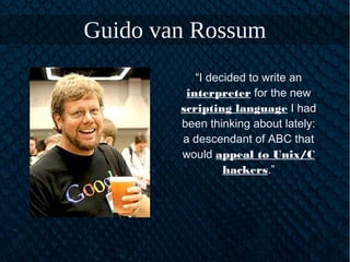 Guido van Rossum
“I decided to write an
interpreter for the new
scripting language I had
been thinking about lately:
a descendant of ABC that
would appeal to Unix/C
hackers.”
 