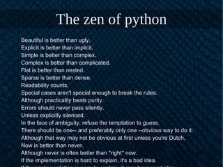 The zen of python
Beautiful is better than ugly.
Explicit is better than implicit.
Simple is better than complex.
Complex is better than complicated.
Flat is better than nested.
Sparse is better than dense.
Readability counts.
Special cases aren't special enough to break the rules.
Although practicality beats purity.
Errors should never pass silently.
Unless explicitly silenced.
In the face of ambiguity, refuse the temptation to guess.
There should be one-- and preferably only one --obvious way to do it.
Although that way may not be obvious at first unless you're Dutch.
Now is better than never.
Although never is often better than *right* now.
If the implementation is hard to explain, it's a bad idea.
 