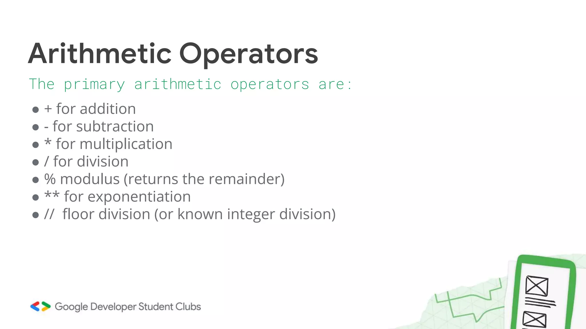 ● + for addition
● - for subtraction
● * for multiplication
● / for division
● % modulus (returns the remainder)
● ** for exponentiation
● // floor division (or known integer division)
Arithmetic Operators
The primary arithmetic operators are:
 