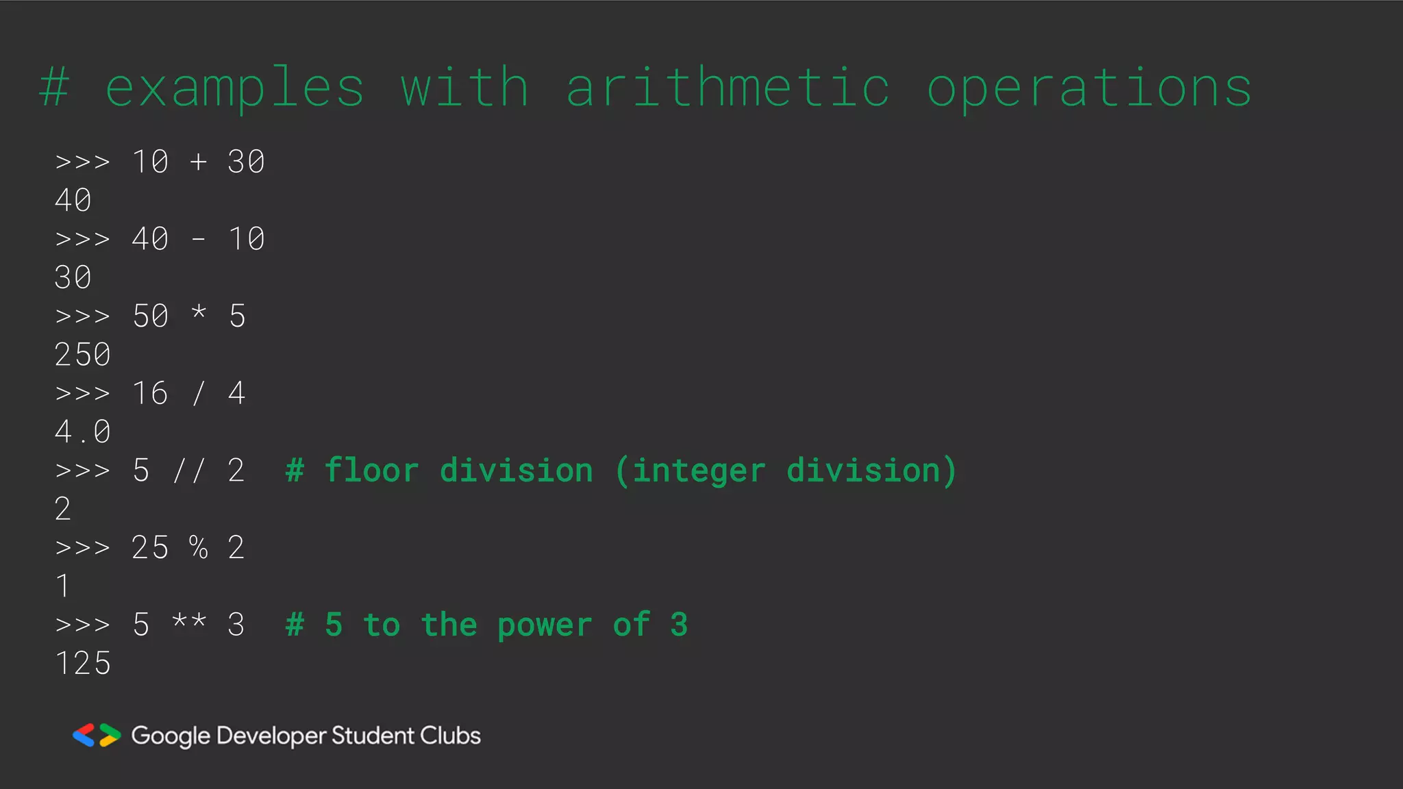 # examples with arithmetic operations
>>> 10 + 30
40
>>> 40 - 10
30
>>> 50 * 5
250
>>> 16 / 4
4.0
>>> 5 // 2 # floor division (integer division)
2
>>> 25 % 2
1
>>> 5 ** 3 # 5 to the power of 3
125
 