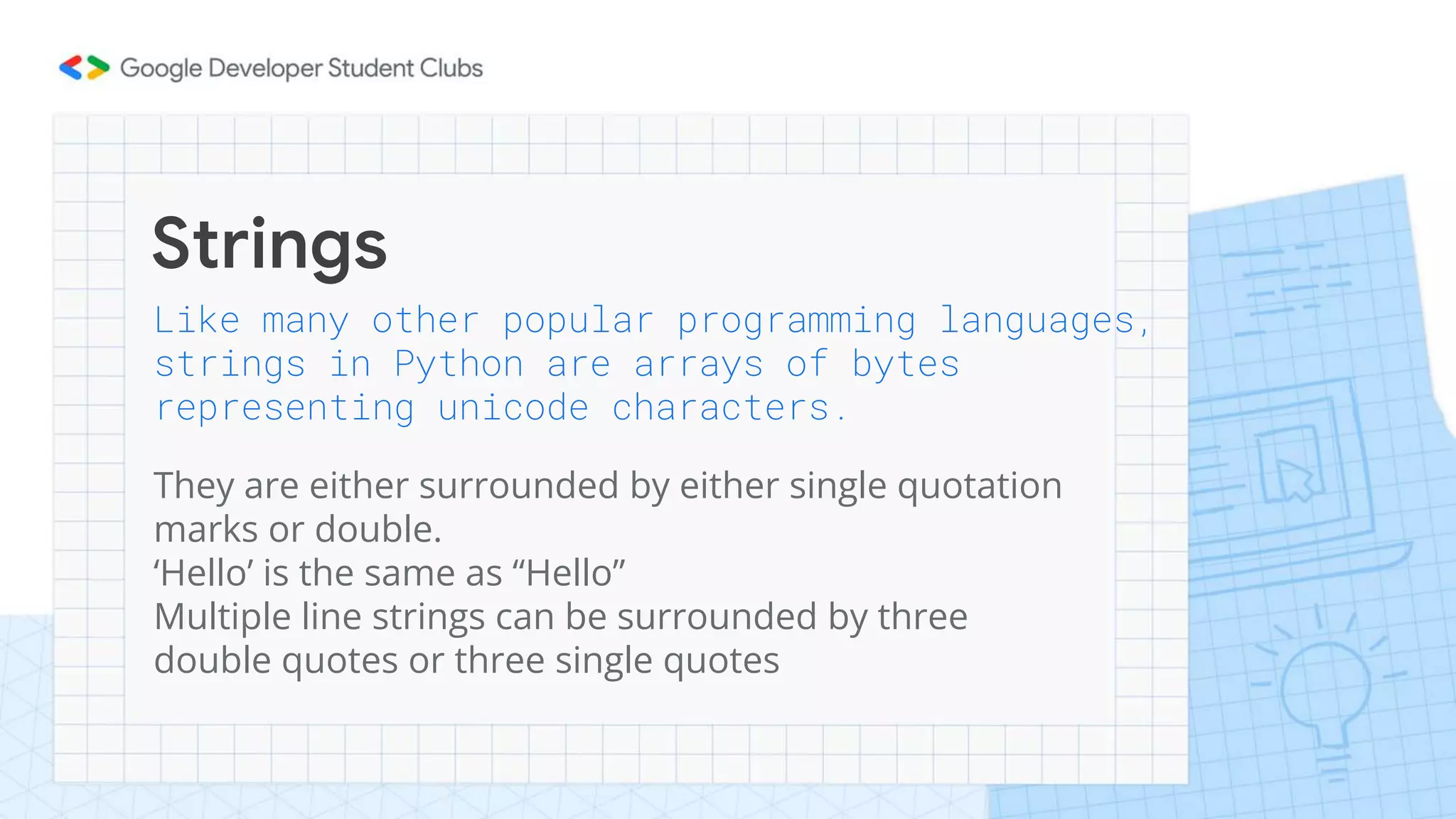 Strings
Like many other popular programming languages,
strings in Python are arrays of bytes
representing unicode characters.
They are either surrounded by either single quotation
marks or double.
‘Hello’ is the same as “Hello”
Multiple line strings can be surrounded by three
double quotes or three single quotes
 