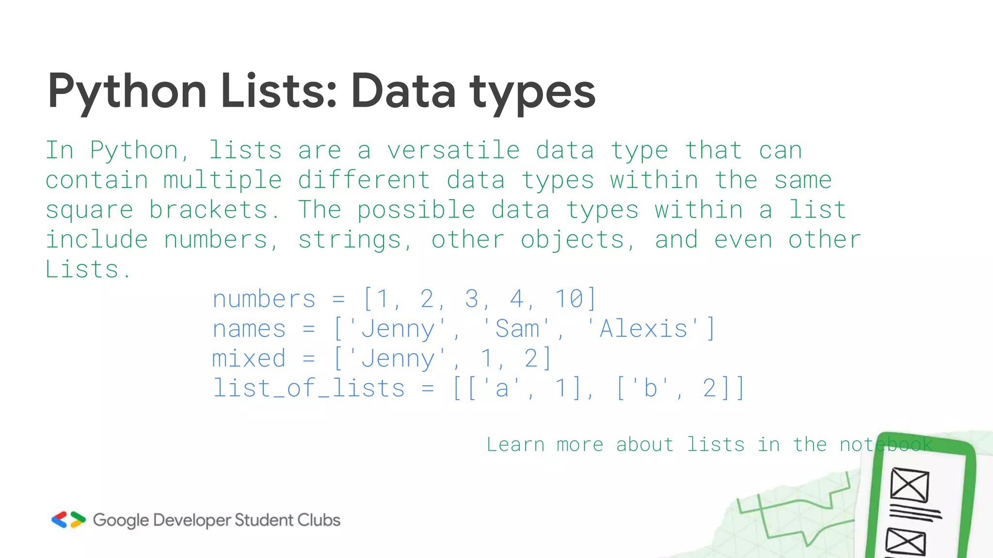 Python Lists: Data types
In Python, lists are a versatile data type that can
contain multiple different data types within the same
square brackets. The possible data types within a list
include numbers, strings, other objects, and even other
Lists.
numbers = [1, 2, 3, 4, 10]
names = ['Jenny', 'Sam', 'Alexis']
mixed = ['Jenny', 1, 2]
list_of_lists = [['a', 1], ['b', 2]]
Learn more about lists in the notebook
 