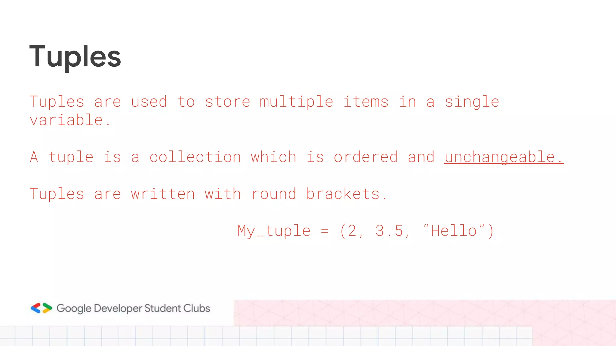 Tuples
Tuples are used to store multiple items in a single
variable.
A tuple is a collection which is ordered and unchangeable.
Tuples are written with round brackets.
My_tuple = (2, 3.5, “Hello”)
 