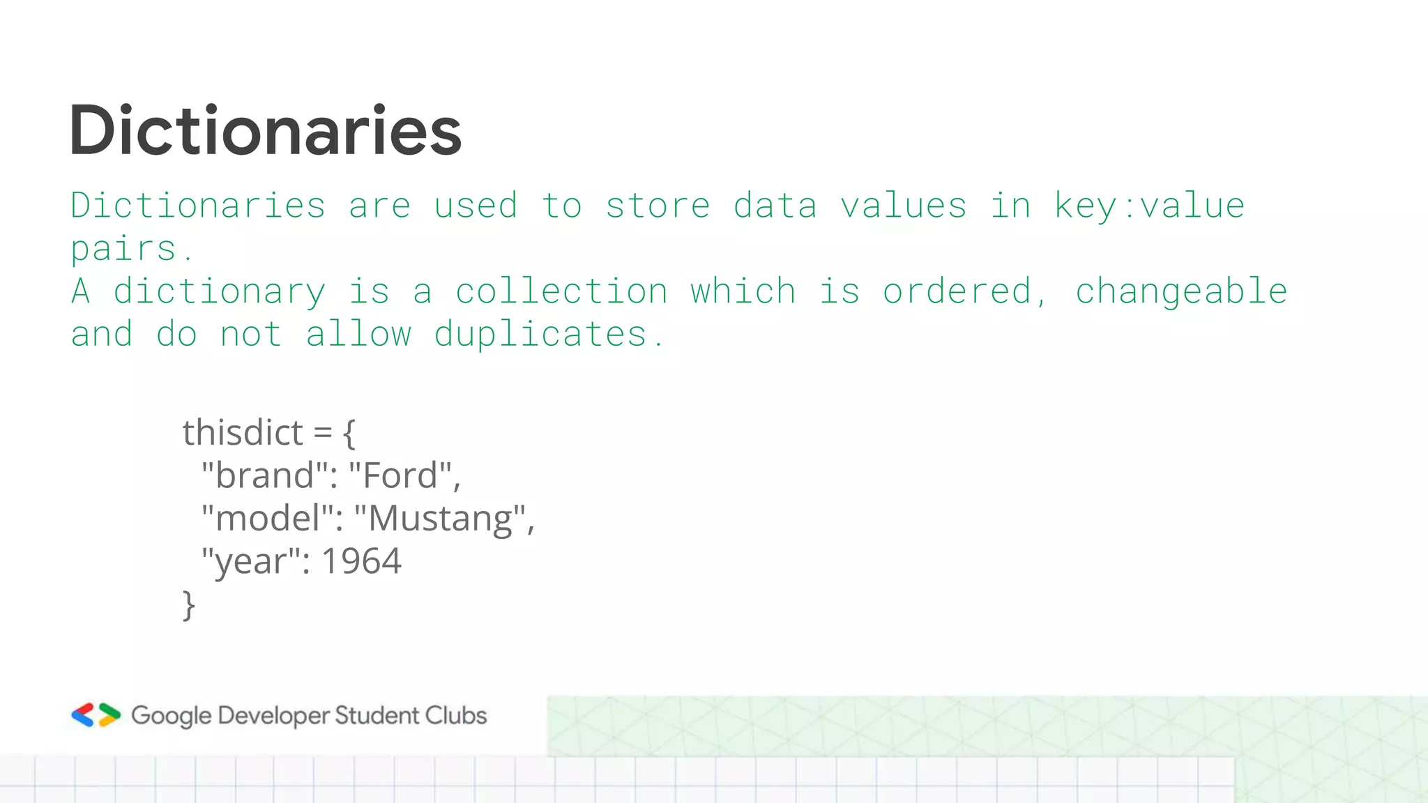 thisdict = {
"brand": "Ford",
"model": "Mustang",
"year": 1964
}
Dictionaries
Dictionaries are used to store data values in key:value
pairs.
A dictionary is a collection which is ordered, changeable
and do not allow duplicates.
 