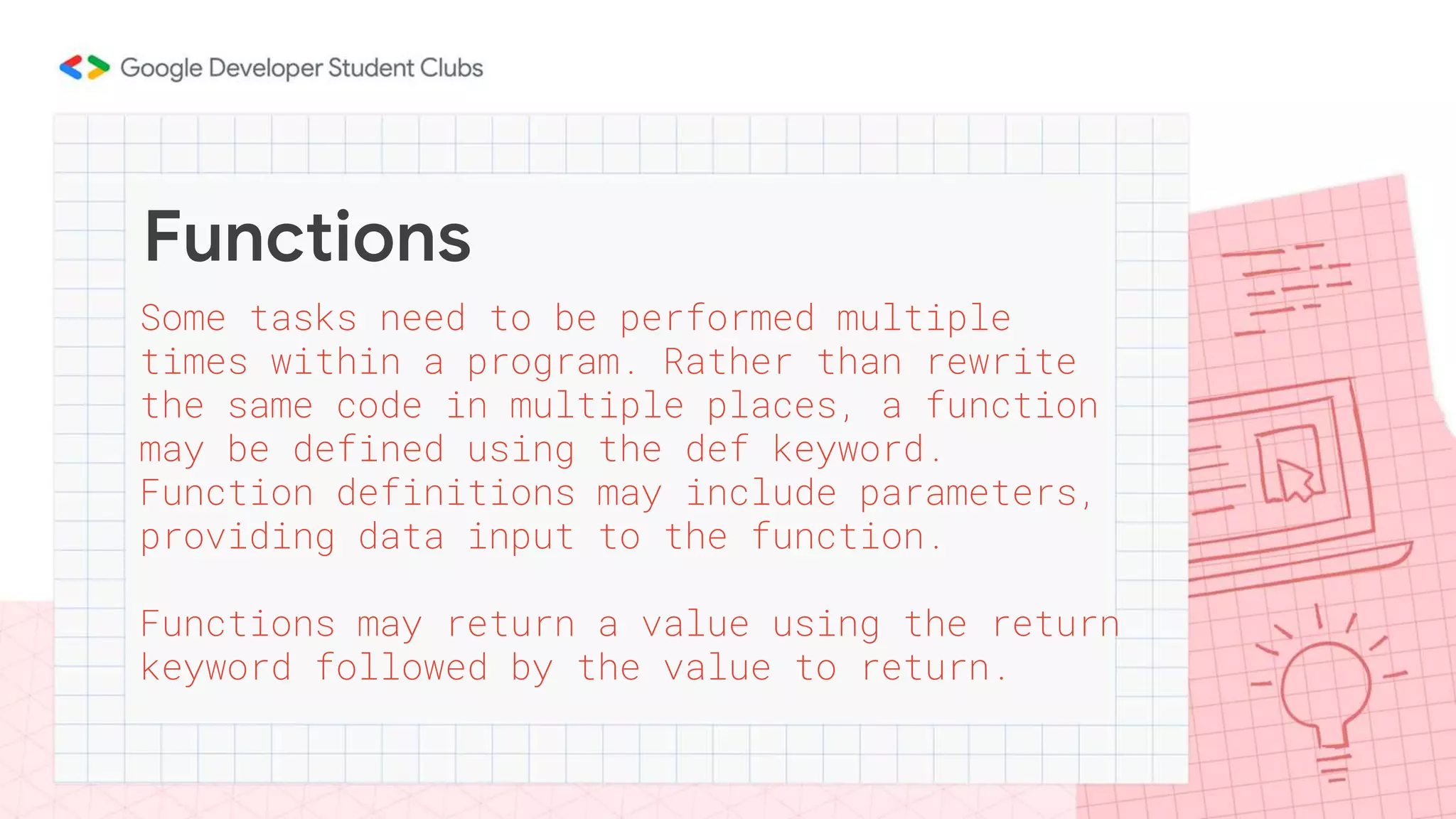 Functions
Some tasks need to be performed multiple
times within a program. Rather than rewrite
the same code in multiple places, a function
may be defined using the def keyword.
Function definitions may include parameters,
providing data input to the function.
Functions may return a value using the return
keyword followed by the value to return.
 