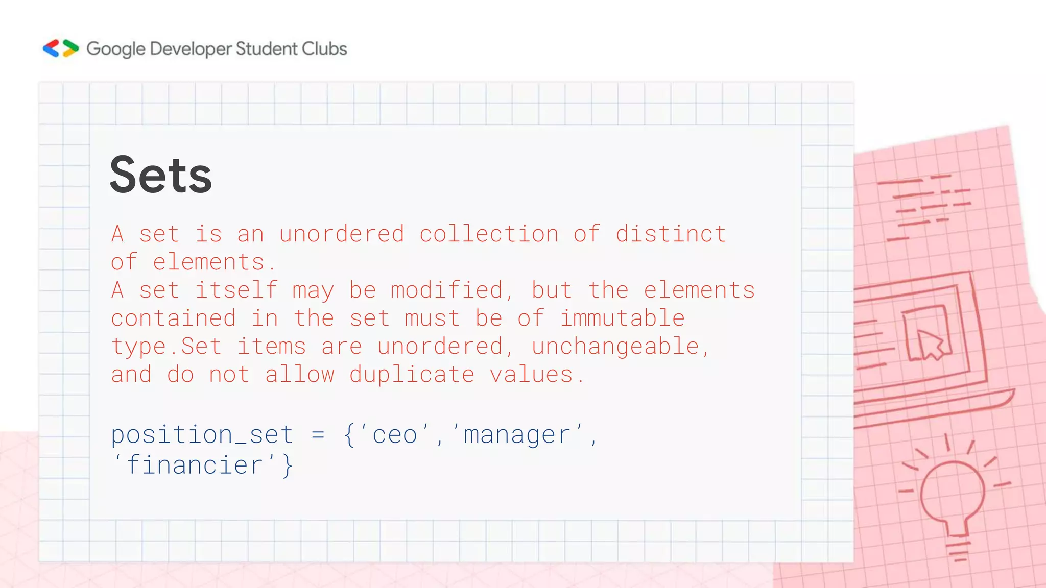 Sets
A set is an unordered collection of distinct
of elements.
A set itself may be modified, but the elements
contained in the set must be of immutable
type.Set items are unordered, unchangeable,
and do not allow duplicate values.
position_set = {‘ceo’,’manager’,
‘financier’}
 