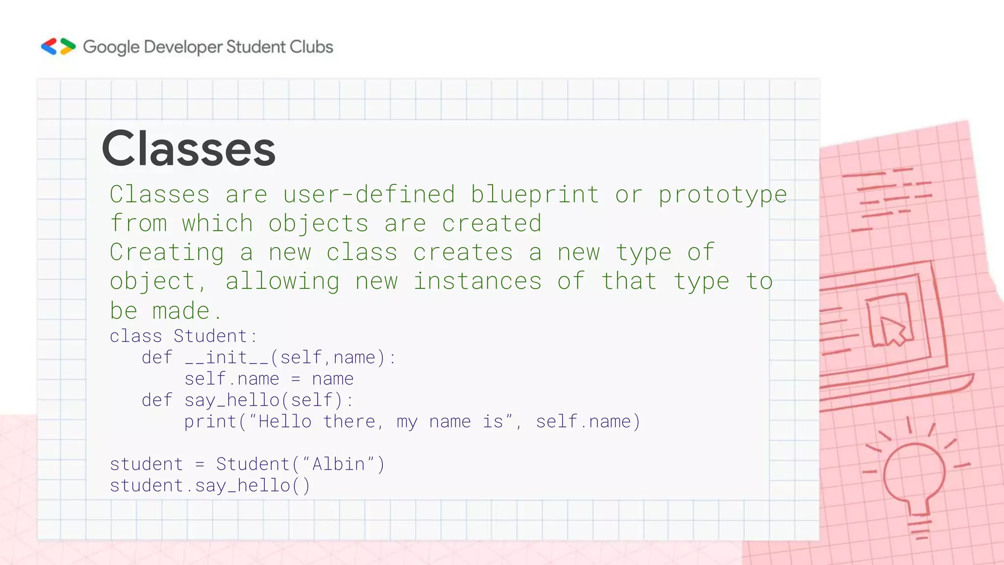 Classes
Classes are user-defined blueprint or prototype
from which objects are created
Creating a new class creates a new type of
object, allowing new instances of that type to
be made.
class Student:
def __init__(self,name):
self.name = name
def say_hello(self):
print(“Hello there, my name is”, self.name)
student = Student(“Albin”)
student.say_hello()
 