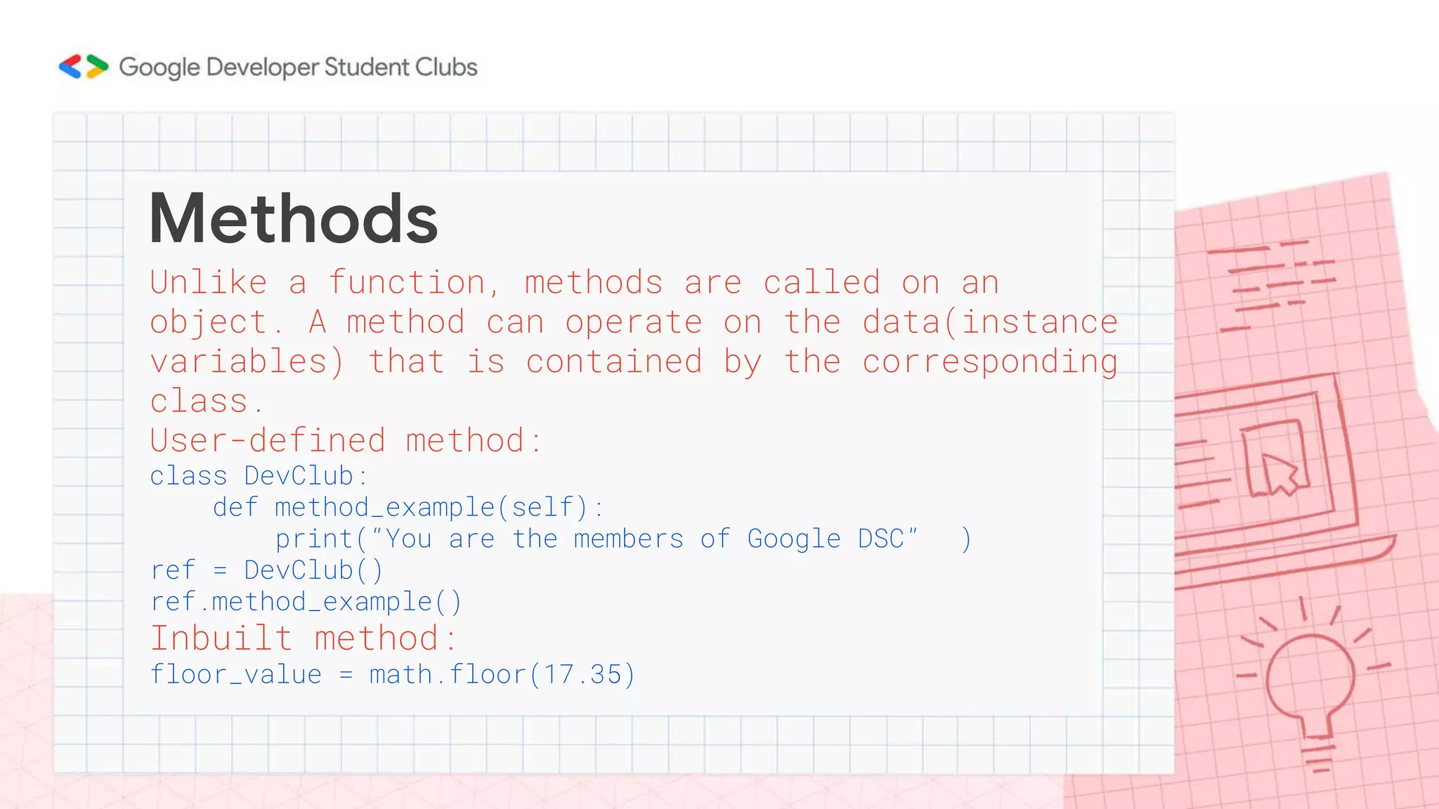 Methods
Unlike a function, methods are called on an
object. A method can operate on the data(instance
variables) that is contained by the corresponding
class.
User-defined method:
class DevClub:
def method_example(self):
print(“You are the members of Google DSC” )
ref = DevClub()
ref.method_example()
Inbuilt method:
floor_value = math.floor(17.35)
 