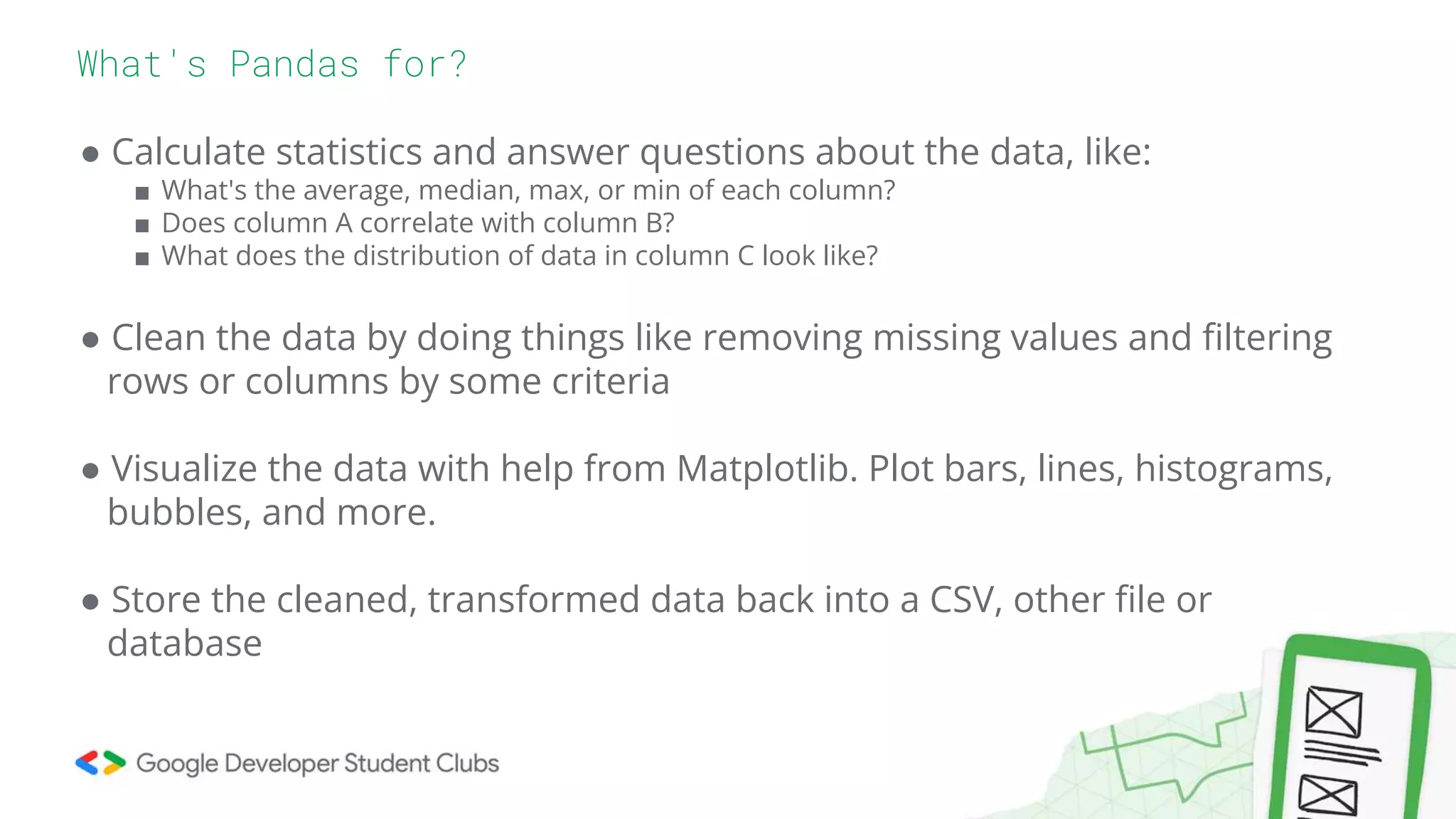 ● Calculate statistics and answer questions about the data, like:
■ What's the average, median, max, or min of each column?
■ Does column A correlate with column B?
■ What does the distribution of data in column C look like?
● Clean the data by doing things like removing missing values and filtering
rows or columns by some criteria
● Visualize the data with help from Matplotlib. Plot bars, lines, histograms,
bubbles, and more.
● Store the cleaned, transformed data back into a CSV, other file or
database
What's Pandas for?
 