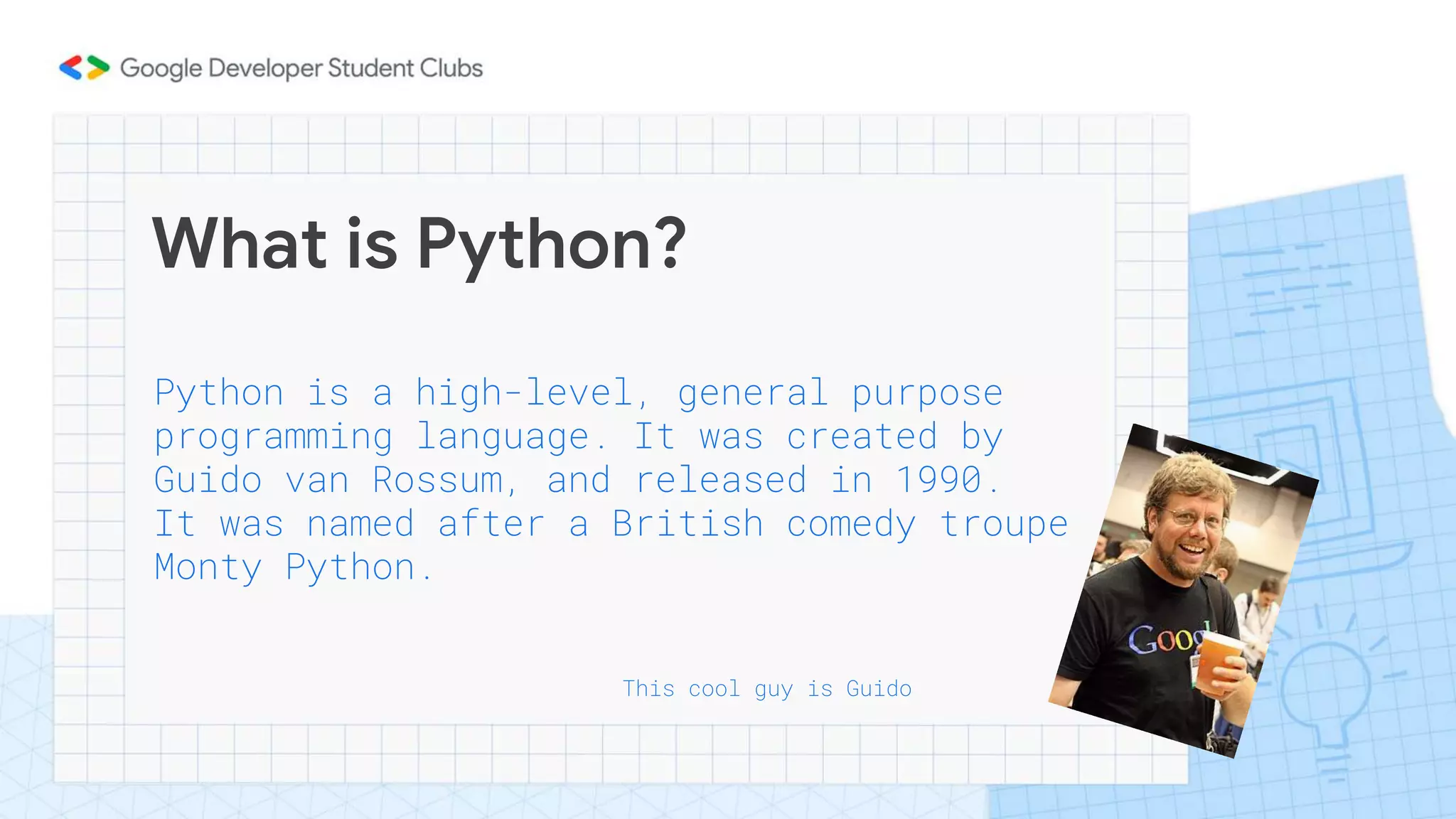 What is Python?
Python is a high-level, general purpose
programming language. It was created by
Guido van Rossum, and released in 1990.
It was named after a British comedy troupe
Monty Python.
This cool guy is Guido
 