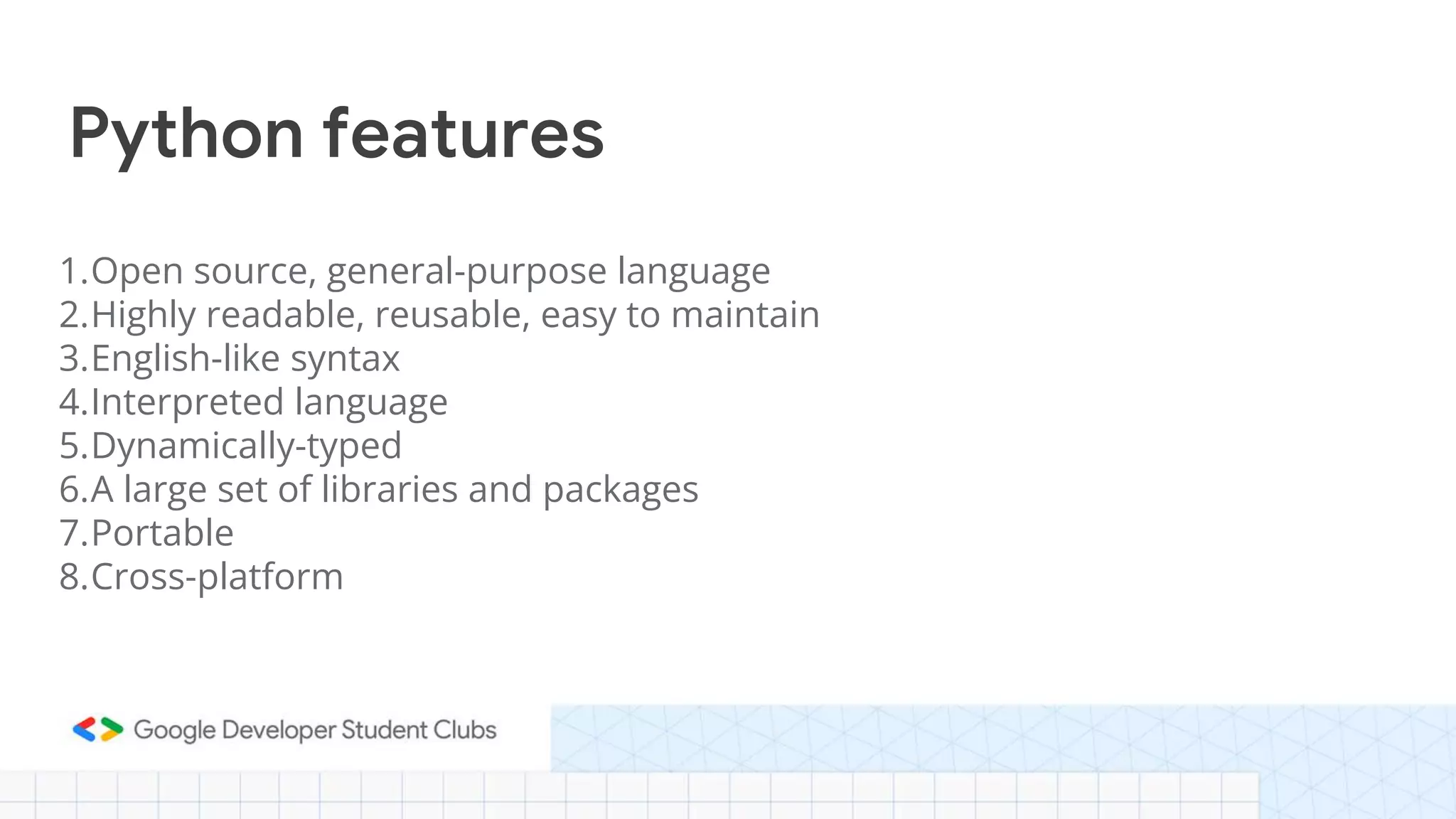 1.Open source, general-purpose language
2.Highly readable, reusable, easy to maintain
3.English-like syntax
4.Interpreted language
5.Dynamically-typed
6.A large set of libraries and packages
7.Portable
8.Cross-platform
Python features
 