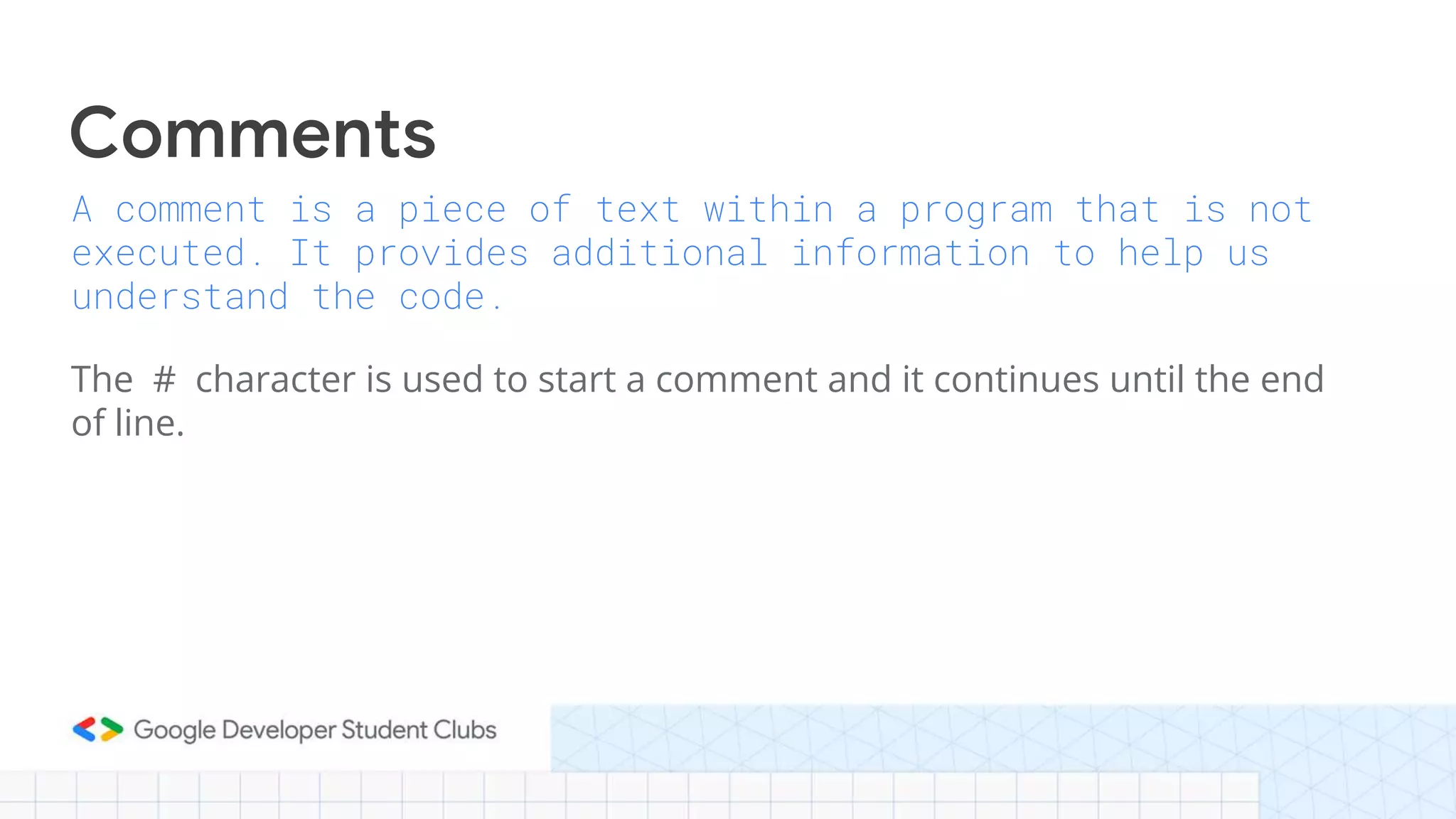 A comment is a piece of text within a program that is not
executed. It provides additional information to help us
understand the code.
The # character is used to start a comment and it continues until the end
of line.
Comments
 