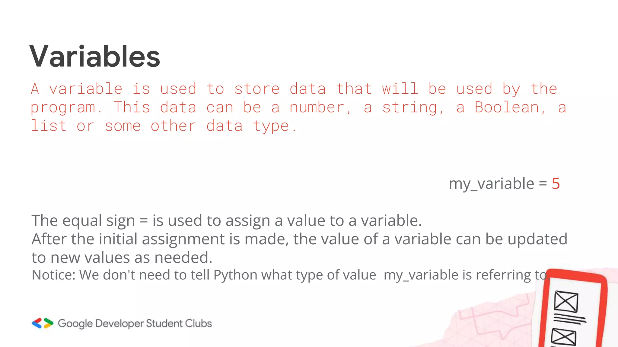 Variables
my_variable = 5
The equal sign = is used to assign a value to a variable.
After the initial assignment is made, the value of a variable can be updated
to new values as needed.
Notice: We don't need to tell Python what type of value my_variable is referring to.
A variable is used to store data that will be used by the
program. This data can be a number, a string, a Boolean, a
list or some other data type.
 