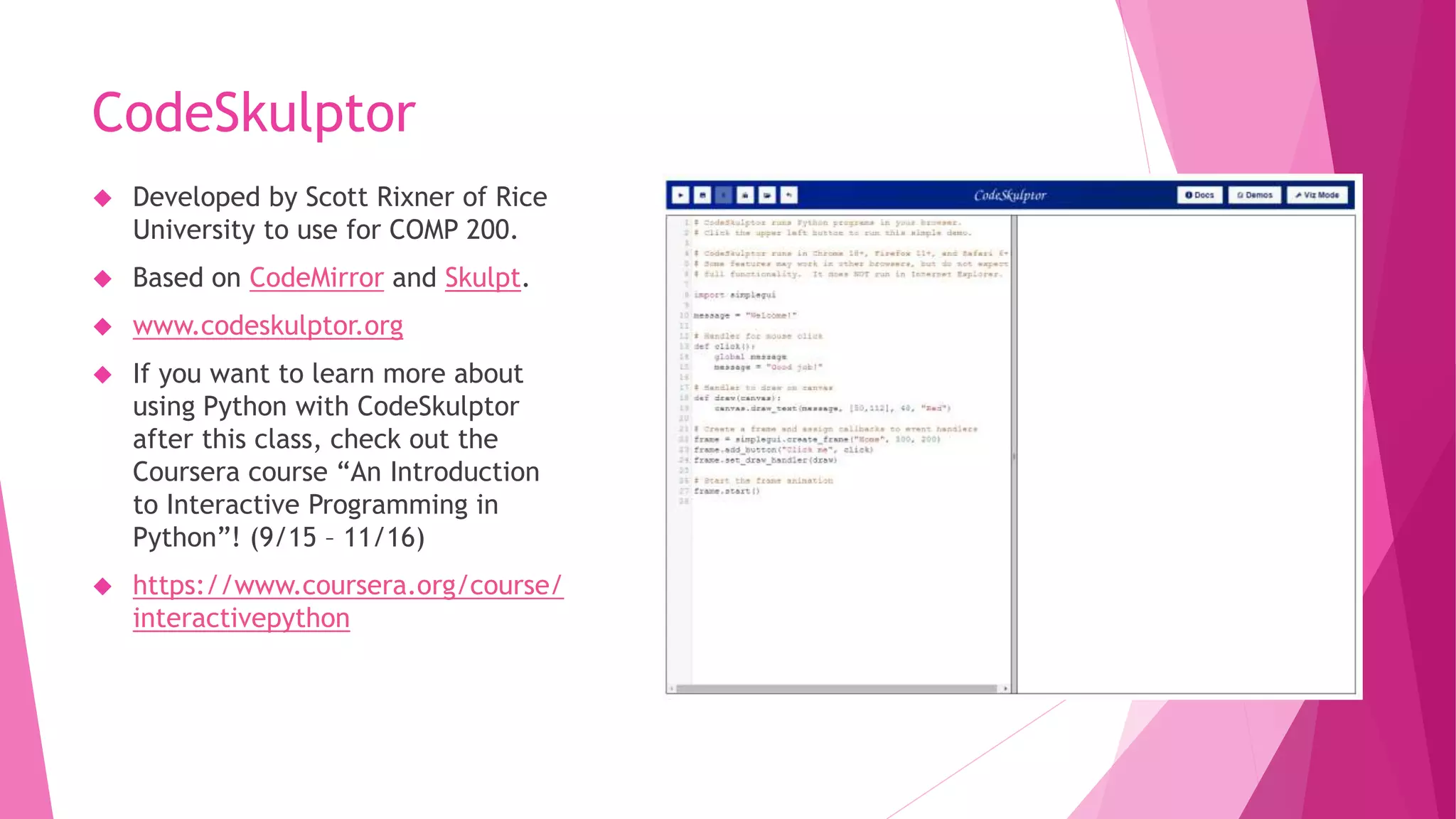 CodeSkulptor 
 Developed by Scott Rixner of Rice 
University to use for COMP 200. 
 Based on CodeMirror and Skulpt. 
 www.codeskulptor.org 
 If you want to learn more about 
using Python with CodeSkulptor 
after this class, check out the 
Coursera course “An Introduction 
to Interactive Programming in 
Python”! (9/15 – 11/16) 
 https://www.coursera.org/course/ 
interactivepython 
 