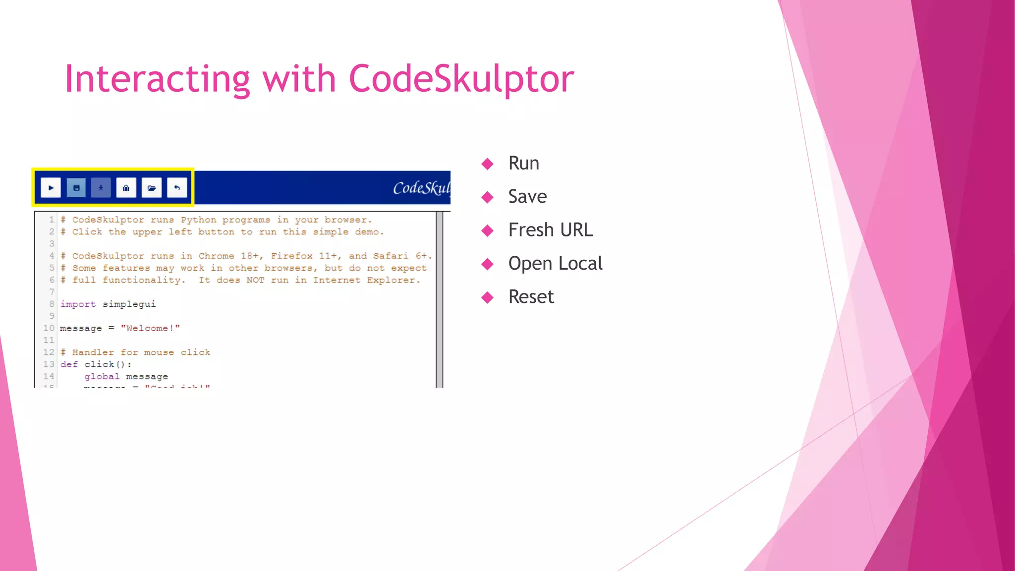 Interacting with CodeSkulptor 
 Run 
 Save 
 Fresh URL 
 Open Local 
 Reset 
 
