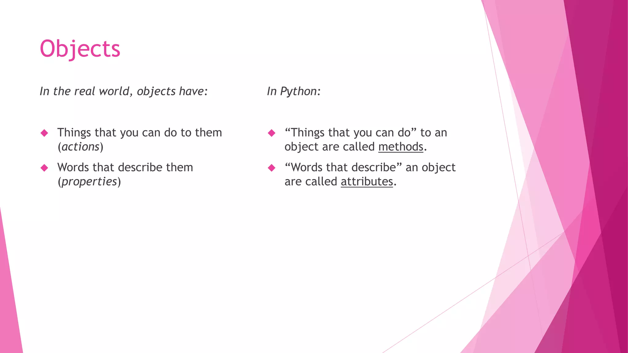 Objects 
In the real world, objects have: 
 Things that you can do to them 
(actions) 
 Words that describe them 
(properties) 
In Python: 
 “Things that you can do” to an 
object are called methods. 
 “Words that describe” an object 
are called attributes. 
 