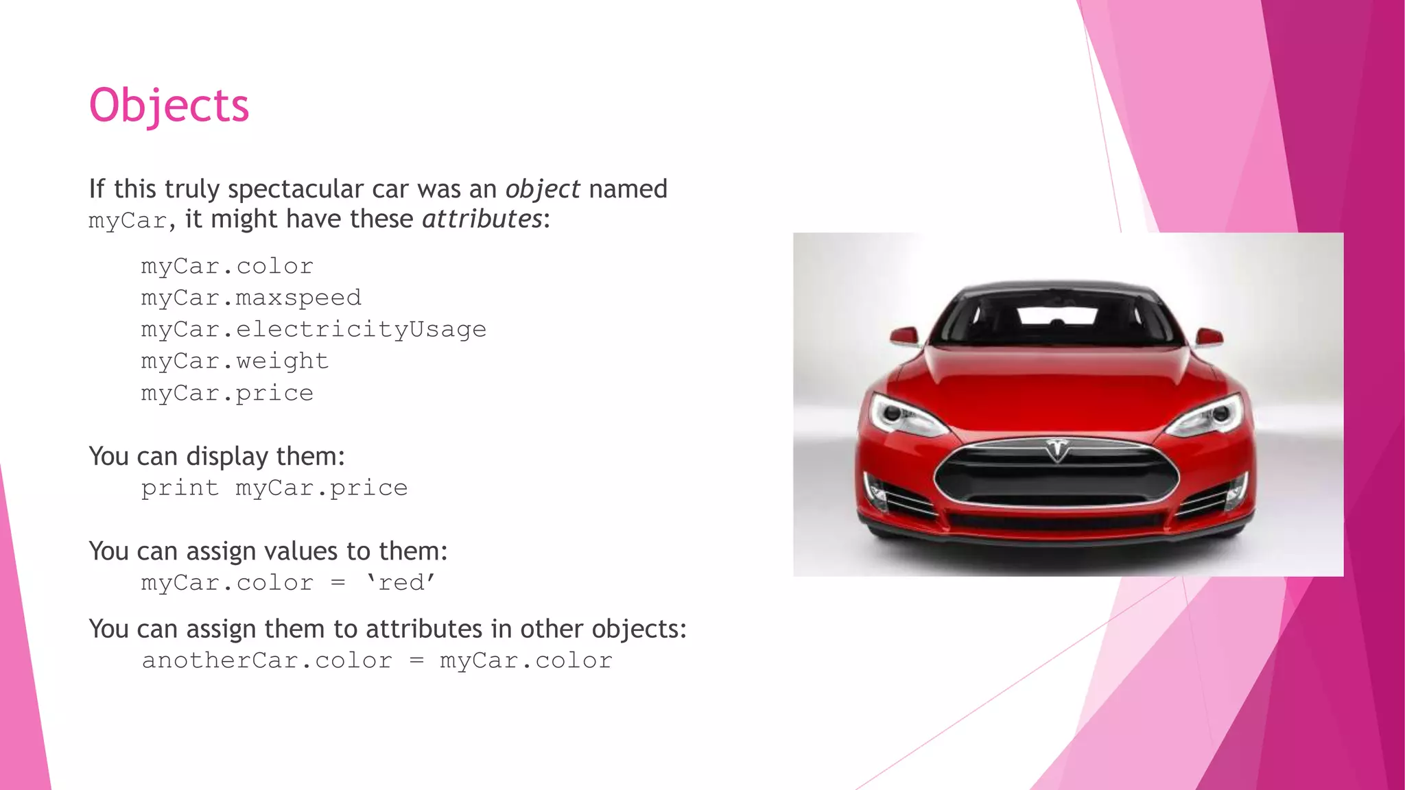 Objects 
If this truly spectacular car was an object named 
myCar, it might have these attributes: 
myCar.color 
myCar.maxspeed 
myCar.electricityUsage 
myCar.weight 
myCar.price 
You can display them: 
print myCar.price 
You can assign values to them: 
myCar.color = ‘red’ 
You can assign them to attributes in other objects: 
anotherCar.color = myCar.color 
 