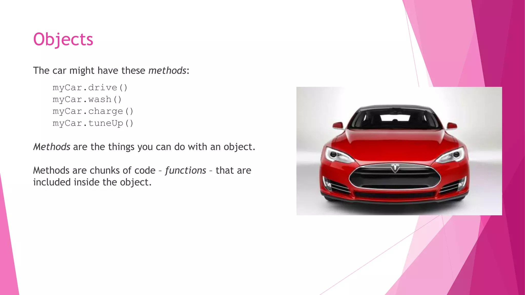 Objects 
The car might have these methods: 
myCar.drive() 
myCar.wash() 
myCar.charge() 
myCar.tuneUp() 
Methods are the things you can do with an object. 
Methods are chunks of code – functions – that are 
included inside the object. 
 