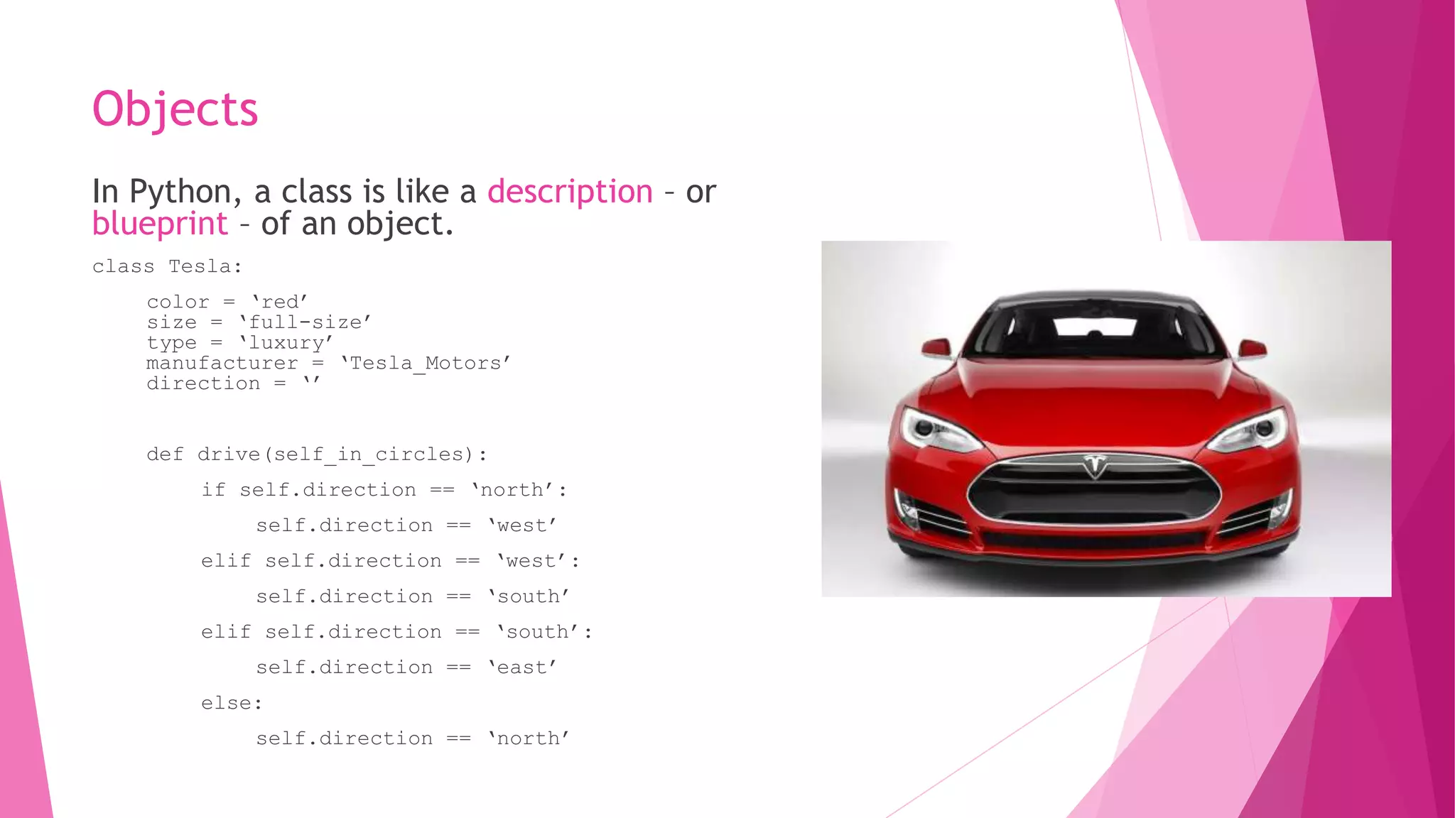 Objects 
In Python, a class is like a description – or 
blueprint – of an object. 
class Tesla: 
color = ‘red’ 
size = ‘full-size’ 
type = ‘luxury’ 
manufacturer = ‘Tesla_Motors’ 
direction = ‘’ 
def drive(self_in_circles): 
if self.direction == ‘north’: 
self.direction == ‘west’ 
elif self.direction == ‘west’: 
self.direction == ‘south’ 
elif self.direction == ‘south’: 
self.direction == ‘east’ 
else: 
self.direction == ‘north’ 
 
