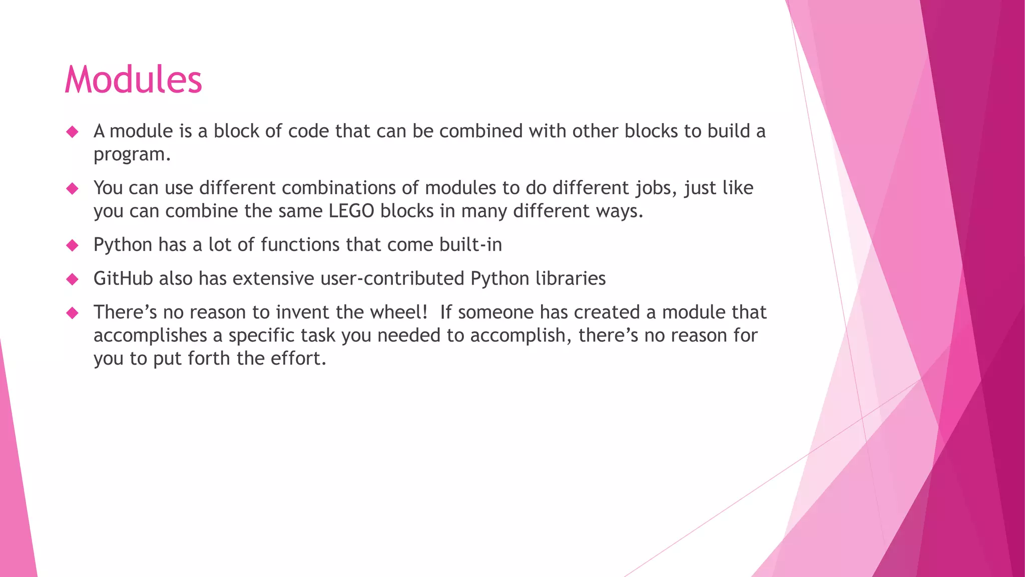 Modules 
 A module is a block of code that can be combined with other blocks to build a 
program. 
 You can use different combinations of modules to do different jobs, just like 
you can combine the same LEGO blocks in many different ways. 
 Python has a lot of functions that come built-in 
 GitHub also has extensive user-contributed Python libraries 
 There’s no reason to invent the wheel! If someone has created a module that 
accomplishes a specific task you needed to accomplish, there’s no reason for 
you to put forth the effort. 
 