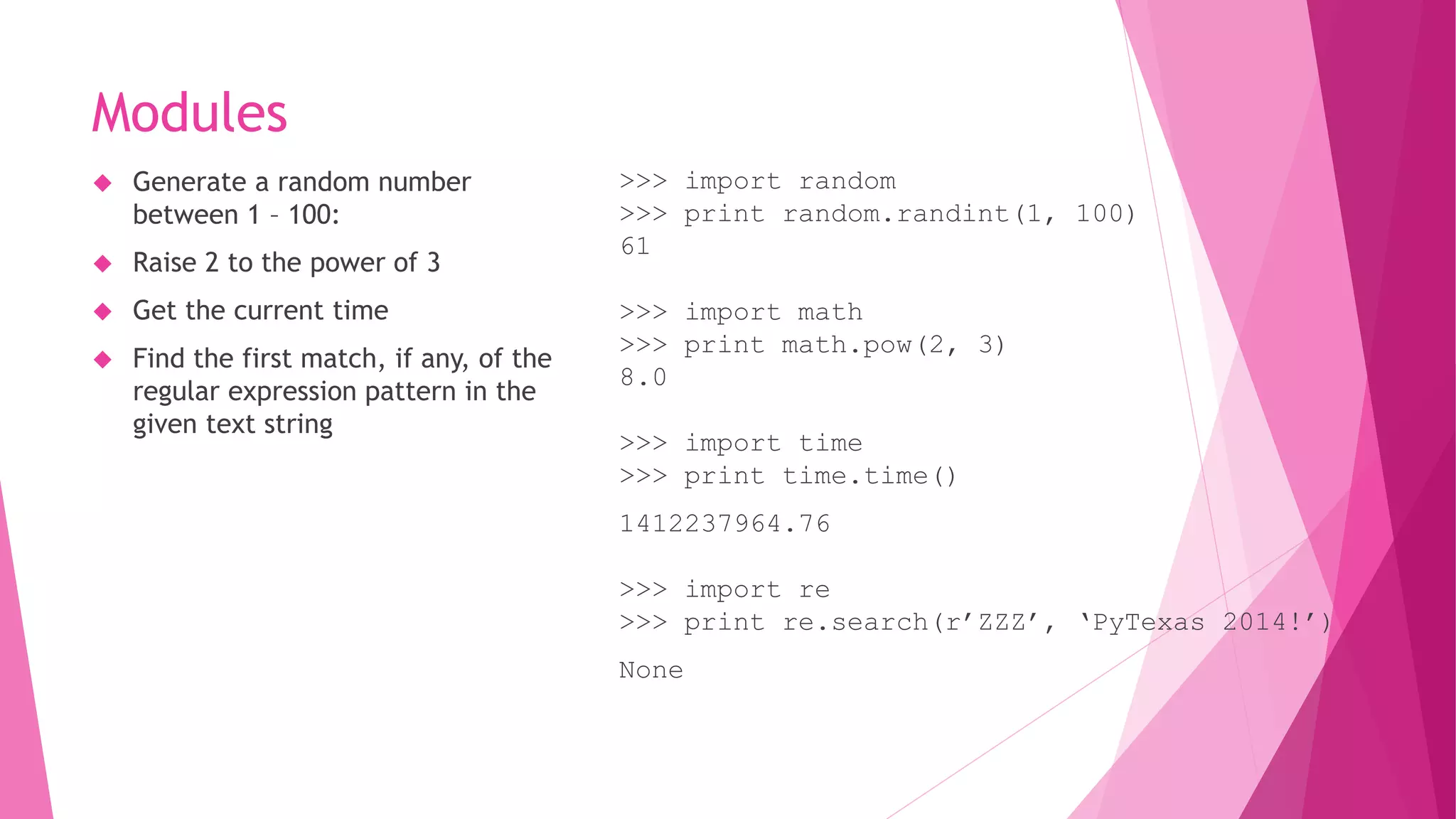 Modules 
 Generate a random number 
between 1 – 100: 
 Raise 2 to the power of 3 
 Get the current time 
 Find the first match, if any, of the 
regular expression pattern in the 
given text string 
>>> import random 
>>> print random.randint(1, 100) 
61 
>>> import math 
>>> print math.pow(2, 3) 
8.0 
>>> import time 
>>> print time.time() 
1412237964.76 
>>> import re 
>>> print re.search(r’ZZZ’, ‘PyTexas 2014!’) 
None 
 