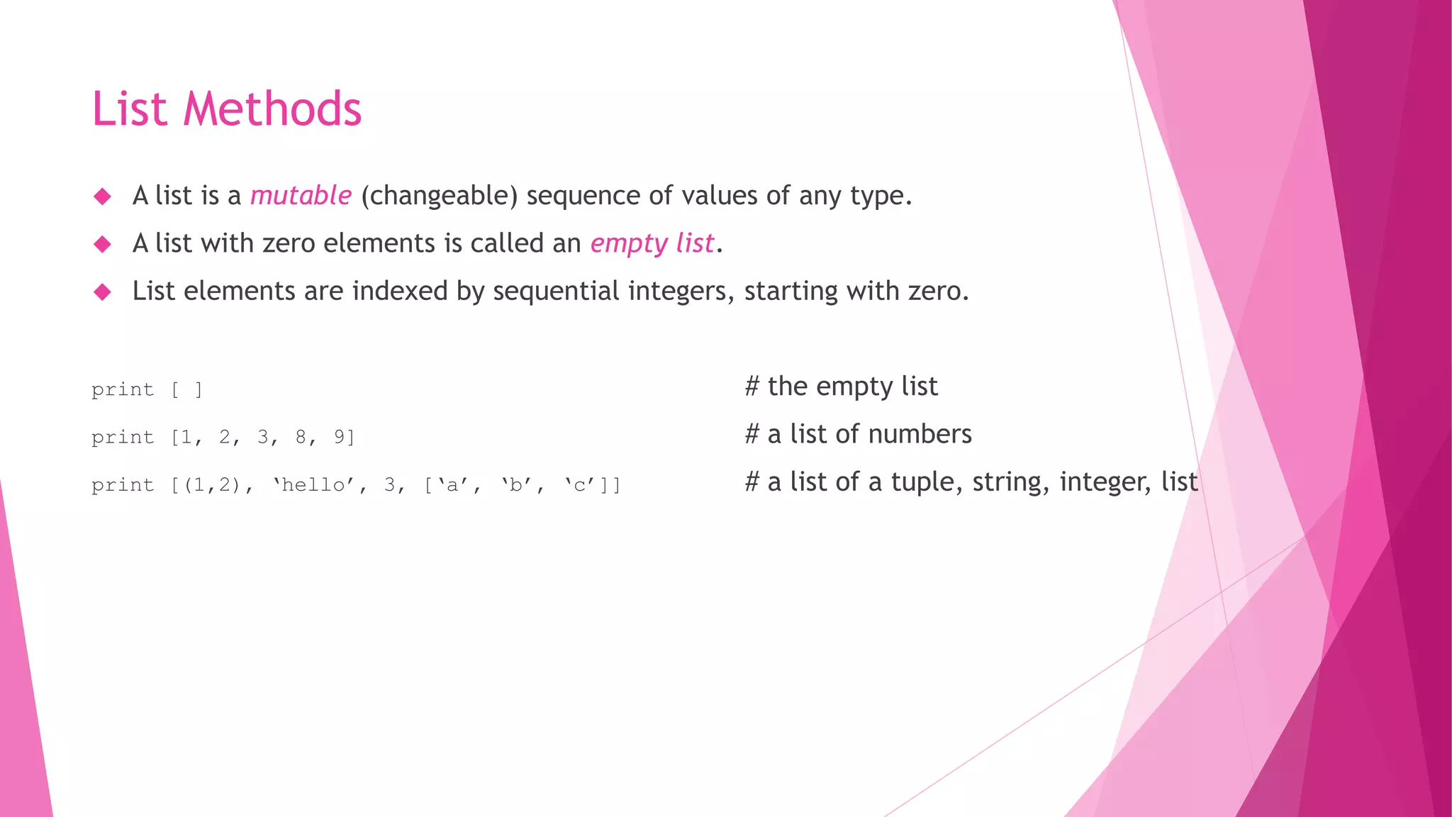 List Methods 
 A list is a mutable (changeable) sequence of values of any type. 
 A list with zero elements is called an empty list. 
 List elements are indexed by sequential integers, starting with zero. 
print [ ] # the empty list 
print [1, 2, 3, 8, 9] # a list of numbers 
print [(1,2), ‘hello’, 3, [‘a’, ‘b’, ‘c’]] # a list of a tuple, string, integer, list 
 
