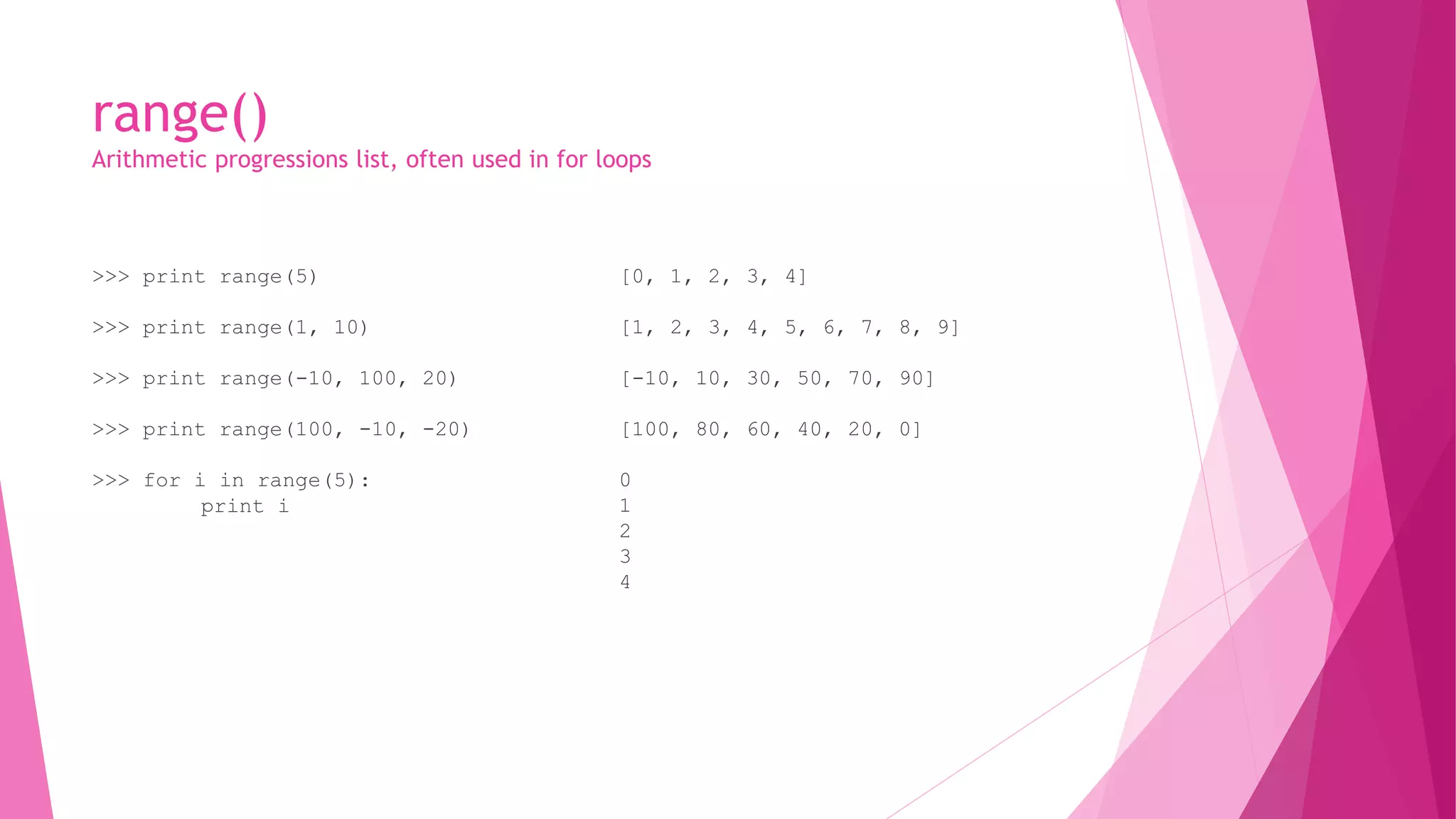 range() 
Arithmetic progressions list, often used in for loops 
>>> print range(5) 
>>> print range(1, 10) 
>>> print range(-10, 100, 20) 
>>> print range(100, -10, -20) 
>>> for i in range(5): 
print i 
[0, 1, 2, 3, 4] 
[1, 2, 3, 4, 5, 6, 7, 8, 9] 
[-10, 10, 30, 50, 70, 90] 
[100, 80, 60, 40, 20, 0] 
0 
1 
2 
3 
4 
 