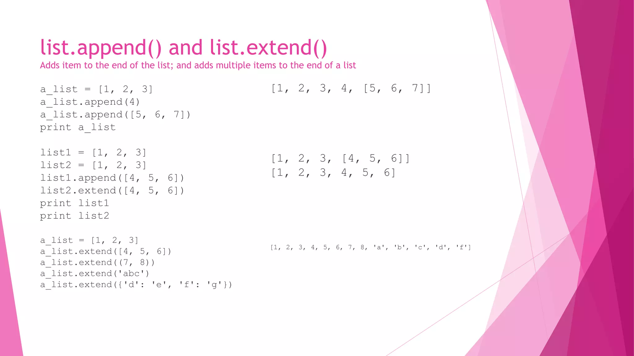 list.append() and list.extend() 
Adds item to the end of the list; and adds multiple items to the end of a list 
a_list = [1, 2, 3] 
a_list.append(4) 
a_list.append([5, 6, 7]) 
print a_list 
list1 = [1, 2, 3] 
list2 = [1, 2, 3] 
list1.append([4, 5, 6]) 
list2.extend([4, 5, 6]) 
print list1 
print list2 
a_list = [1, 2, 3] 
a_list.extend([4, 5, 6]) 
a_list.extend((7, 8)) 
a_list.extend('abc') 
a_list.extend({'d': 'e', 'f': 'g'}) 
[1, 2, 3, 4, [5, 6, 7]] 
[1, 2, 3, [4, 5, 6]] 
[1, 2, 3, 4, 5, 6] 
[1, 2, 3, 4, 5, 6, 7, 8, 'a', 'b', 'c', 'd', 'f'] 
 