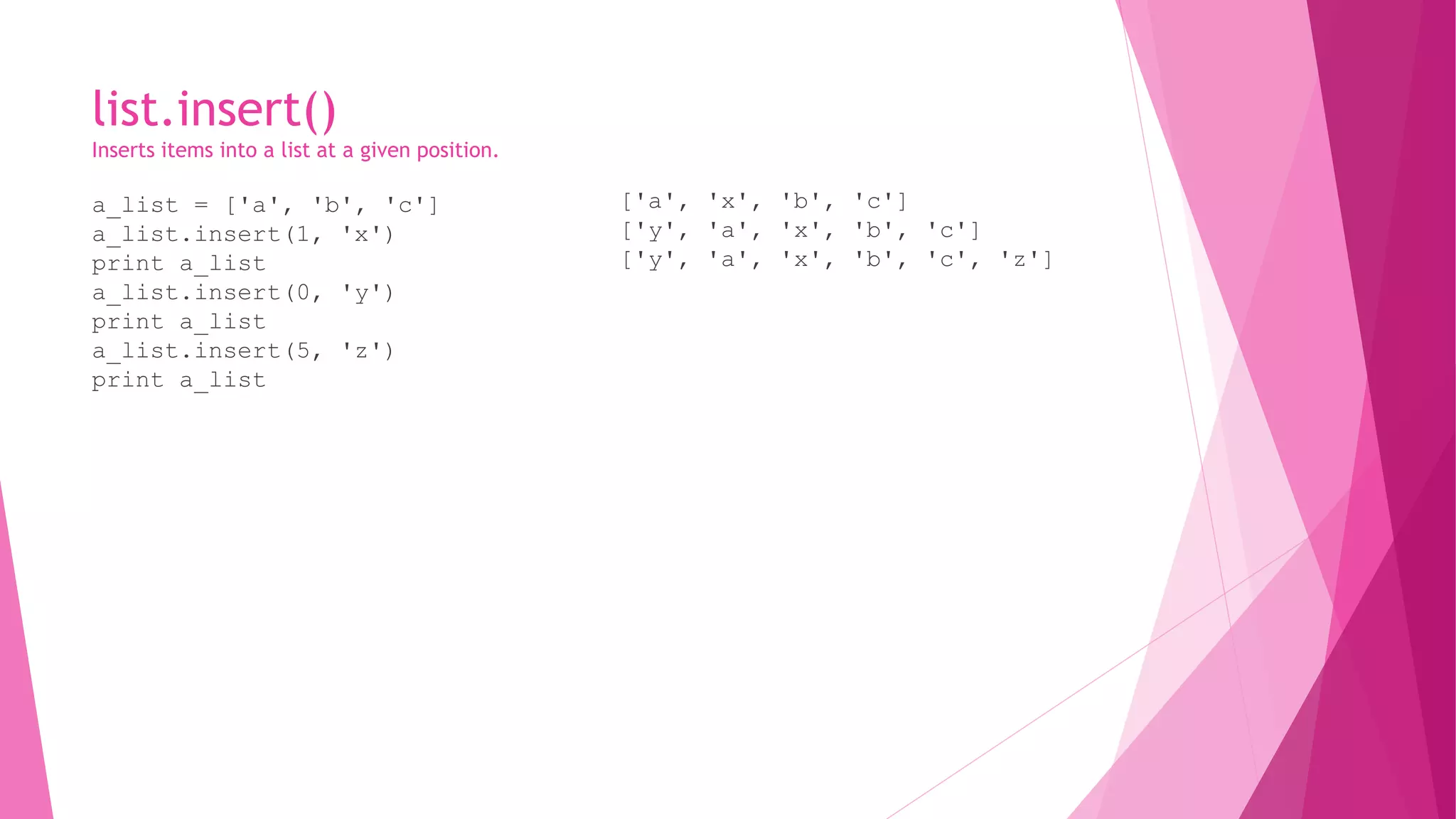 list.insert() 
Inserts items into a list at a given position. 
a_list = ['a', 'b', 'c'] 
a_list.insert(1, 'x') 
print a_list 
a_list.insert(0, 'y') 
print a_list 
a_list.insert(5, 'z') 
print a_list 
['a', 'x', 'b', 'c'] 
['y', 'a', 'x', 'b', 'c'] 
['y', 'a', 'x', 'b', 'c', 'z'] 
 
