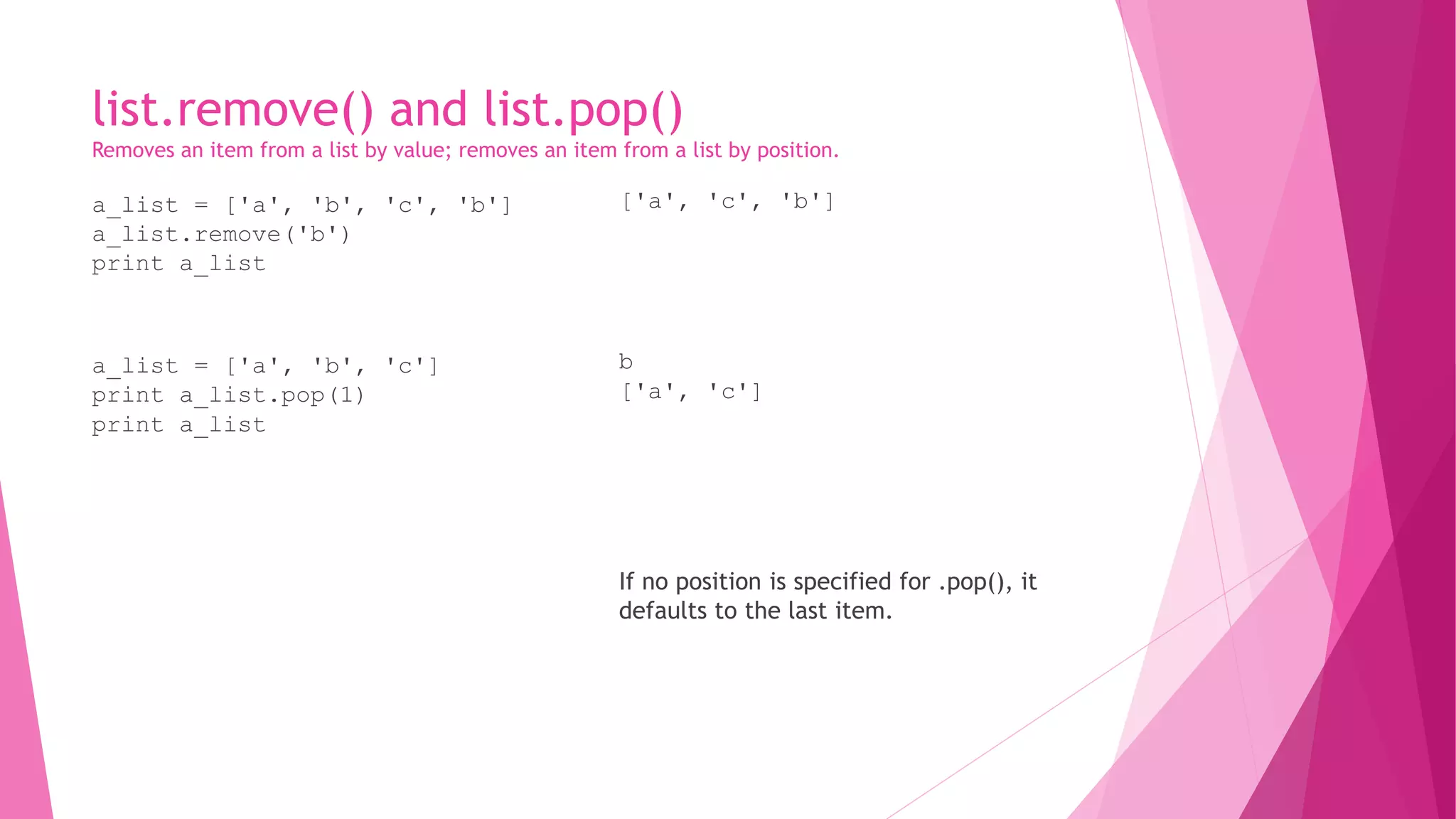 list.remove() and list.pop() 
Removes an item from a list by value; removes an item from a list by position. 
a_list = ['a', 'b', 'c', 'b'] 
a_list.remove('b') 
print a_list 
a_list = ['a', 'b', 'c'] 
print a_list.pop(1) 
print a_list 
['a', 'c', 'b'] 
b 
['a', 'c'] 
If no position is specified for .pop(), it 
defaults to the last item. 
 