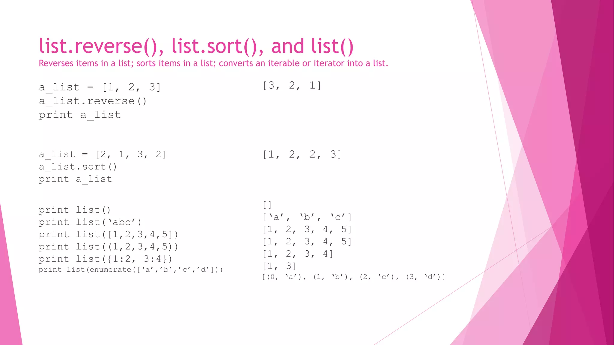 list.reverse(), list.sort(), and list() 
Reverses items in a list; sorts items in a list; converts an iterable or iterator into a list. 
a_list = [1, 2, 3] 
a_list.reverse() 
print a_list 
a_list = [2, 1, 3, 2] 
a_list.sort() 
print a_list 
print list() 
print list(‘abc’) 
print list([1,2,3,4,5]) 
print list((1,2,3,4,5)) 
print list({1:2, 3:4}) 
print list(enumerate([‘a’,’b’,’c’,’d’])) 
[3, 2, 1] 
[1, 2, 2, 3] 
[] 
[‘a’, ‘b’, ‘c’] 
[1, 2, 3, 4, 5] 
[1, 2, 3, 4, 5] 
[1, 2, 3, 4] 
[1, 3] 
[(0, ‘a’), (1, ‘b’), (2, ‘c’), (3, ‘d’)] 
 
