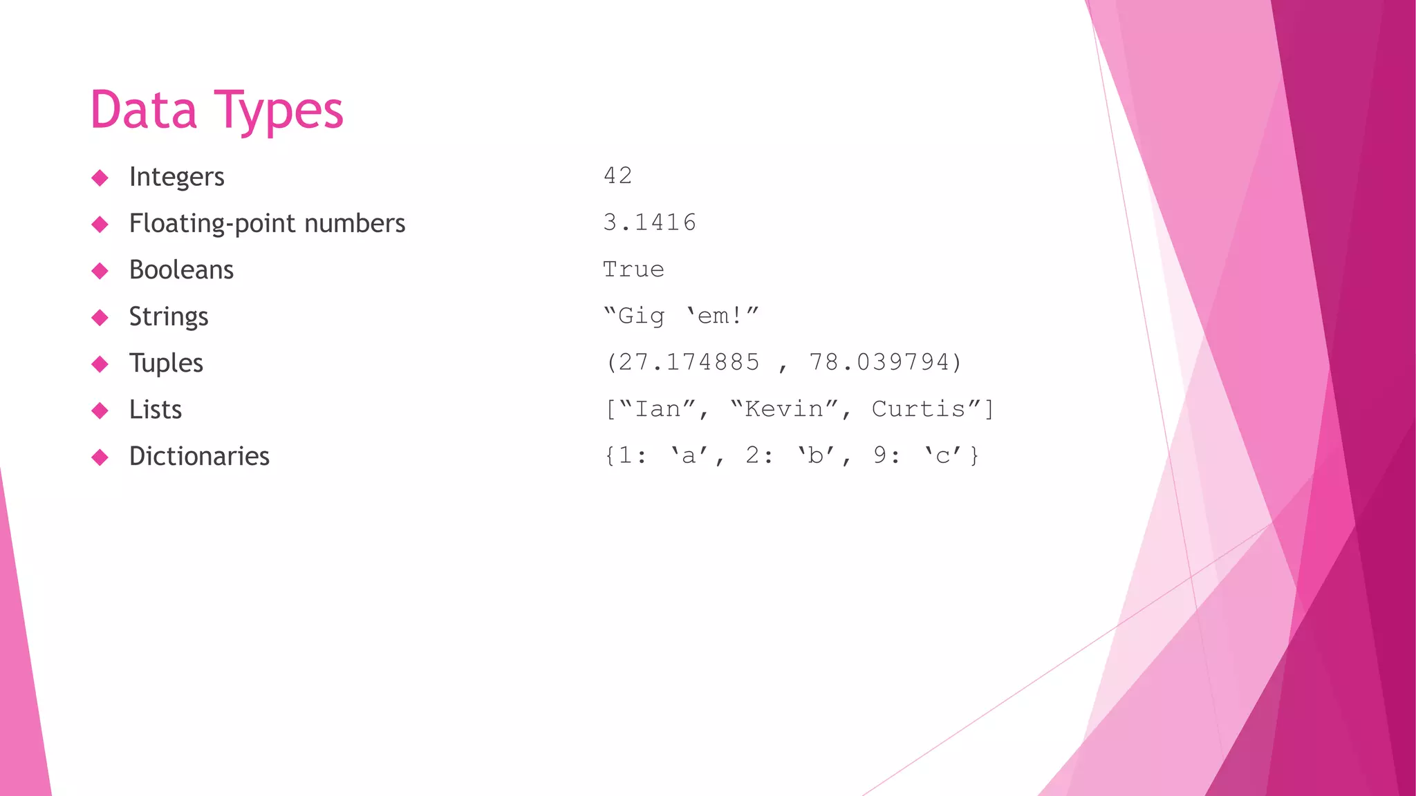 Data Types 
 Integers 
 Floating-point numbers 
 Booleans 
 Strings 
 Tuples 
 Lists 
 Dictionaries 
42 
3.1416 
True 
“Gig ‘em!” 
(27.174885 , 78.039794) 
[“Ian”, “Kevin”, Curtis”] 
{1: ‘a’, 2: ‘b’, 9: ‘c’} 
 