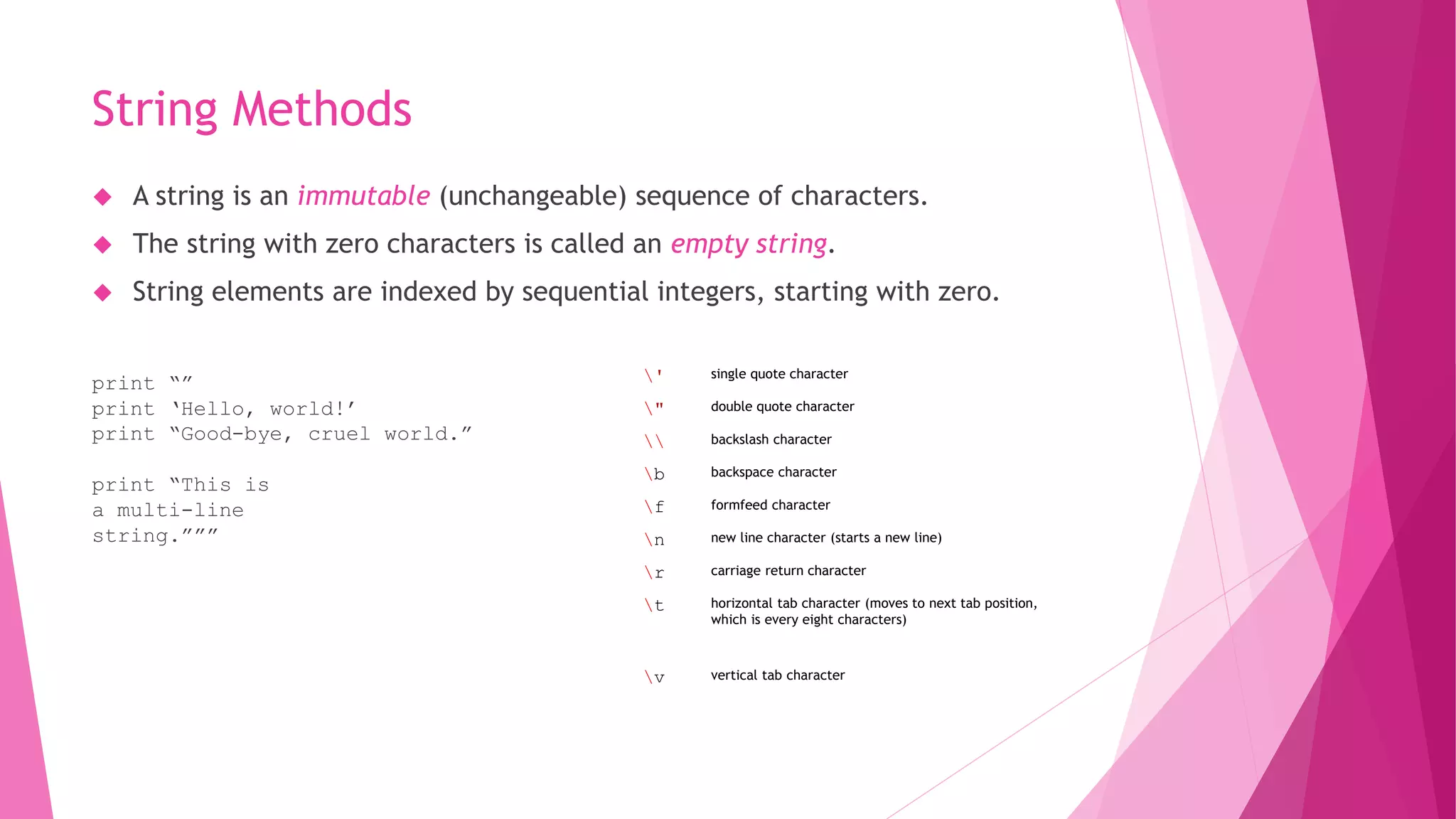 String Methods 
 A string is an immutable (unchangeable) sequence of characters. 
 The string with zero characters is called an empty string. 
 String elements are indexed by sequential integers, starting with zero. 
print “” 
print ‘Hello, world!’ 
print “Good-bye, cruel world.” 
print “This is 
a multi-line 
string.””” 
' single quote character 
" double quote character 
 backslash character 
b backspace character 
f formfeed character 
n new line character (starts a new line) 
r carriage return character 
t horizontal tab character (moves to next tab position, 
which is every eight characters) 
v vertical tab character 
 