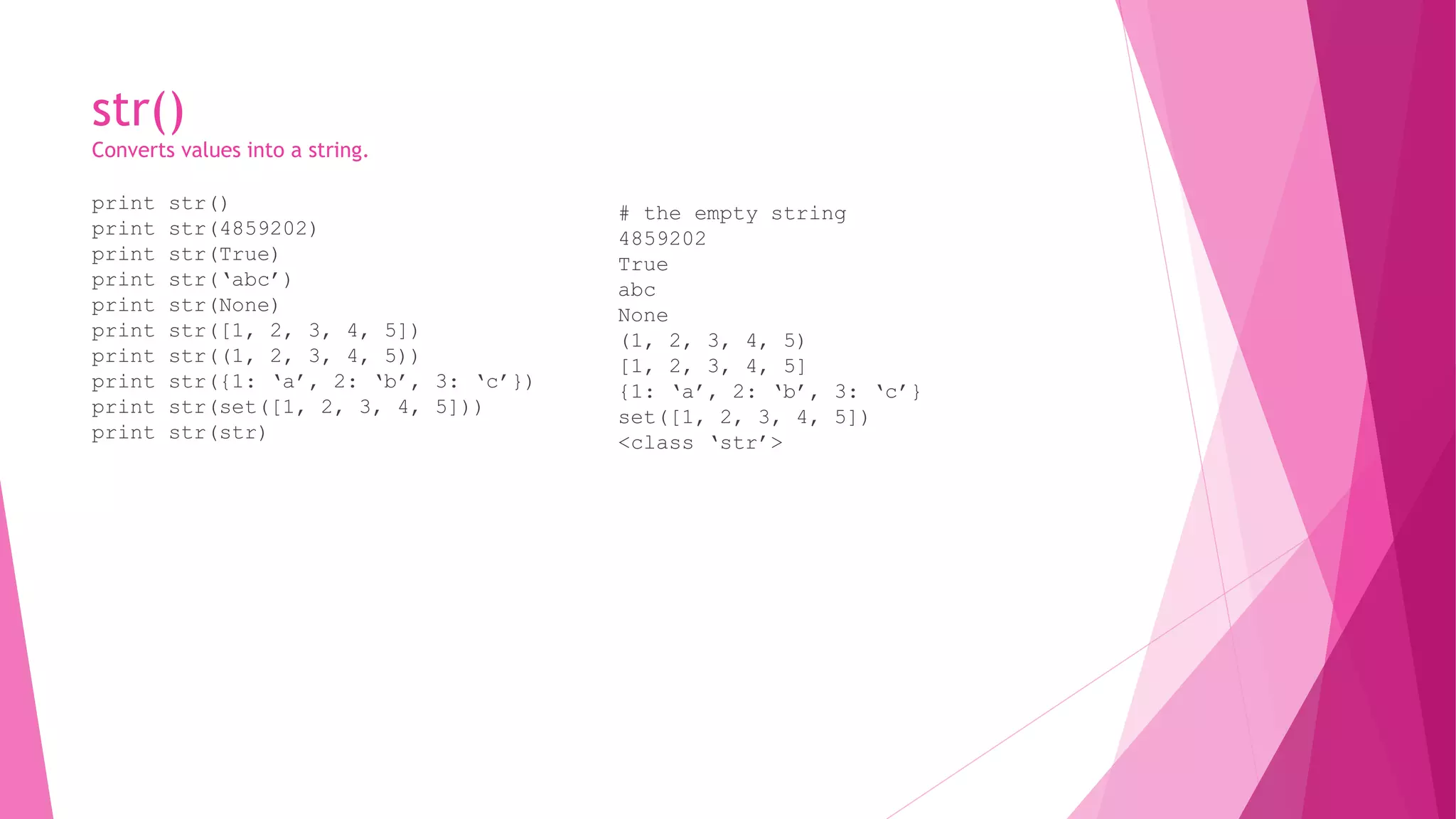 str() 
Converts values into a string. 
print str() 
print str(4859202) 
print str(True) 
print str(‘abc’) 
print str(None) 
print str([1, 2, 3, 4, 5]) 
print str((1, 2, 3, 4, 5)) 
print str({1: ‘a’, 2: ‘b’, 3: ‘c’}) 
print str(set([1, 2, 3, 4, 5])) 
print str(str) 
# the empty string 
4859202 
True 
abc 
None 
(1, 2, 3, 4, 5) 
[1, 2, 3, 4, 5] 
{1: ‘a’, 2: ‘b’, 3: ‘c’} 
set([1, 2, 3, 4, 5]) 
<class ‘str’> 
 