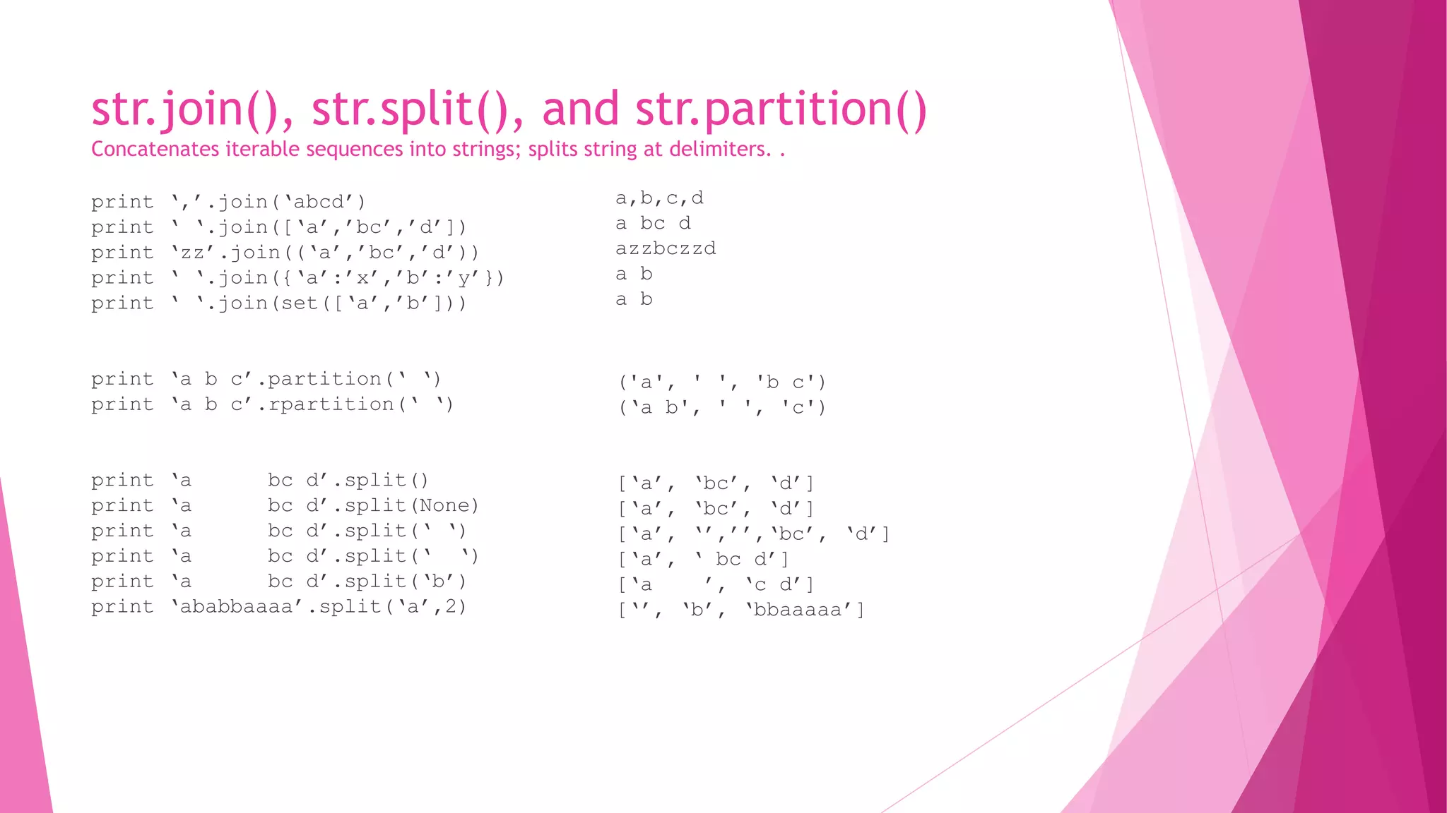 str.join(), str.split(), and str.partition() 
Concatenates iterable sequences into strings; splits string at delimiters. . 
print ‘,’.join(‘abcd’) 
print ‘ ‘.join([‘a’,’bc’,’d’]) 
print ‘zz’.join((‘a’,’bc’,’d’)) 
print ‘ ‘.join({‘a’:’x’,’b’:’y’}) 
print ‘ ‘.join(set([‘a’,’b’])) 
print ‘a b c’.partition(‘ ‘) 
print ‘a b c’.rpartition(‘ ‘) 
print ‘a bc d’.split() 
print ‘a bc d’.split(None) 
print ‘a bc d’.split(‘ ‘) 
print ‘a bc d’.split(‘ ‘) 
print ‘a bc d’.split(‘b’) 
print ‘ababbaaaa’.split(‘a’,2) 
a,b,c,d 
a bc d 
azzbczzd 
a b 
a b 
('a', ' ', 'b c') 
(‘a b', ' ', 'c') 
[‘a’, ‘bc’, ‘d’] 
[‘a’, ‘bc’, ‘d’] 
[‘a’, ‘’,’’,‘bc’, ‘d’] 
[‘a’, ‘ bc d’] 
[‘a ’, ‘c d’] 
[‘’, ‘b’, ‘bbaaaaa’] 
 