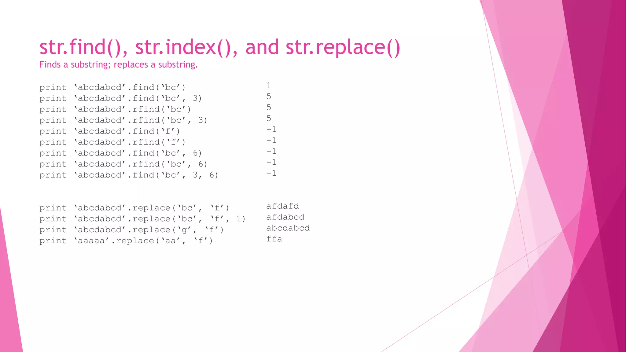 str.find(), str.index(), and str.replace() 
Finds a substring; replaces a substring. 
print ‘abcdabcd’.find(‘bc’) 
print ‘abcdabcd’.find(‘bc’, 3) 
print ‘abcdabcd’.rfind(‘bc’) 
print ‘abcdabcd’.rfind(‘bc’, 3) 
print ‘abcdabcd’.find(‘f’) 
print ‘abcdabcd’.rfind(‘f’) 
print ‘abcdabcd’.find(‘bc’, 6) 
print ‘abcdabcd’.rfind(‘bc’, 6) 
print ‘abcdabcd’.find(‘bc’, 3, 6) 
print ‘abcdabcd’.replace(‘bc’, ‘f’) 
print ‘abcdabcd’.replace(‘bc’, ‘f’, 1) 
print ‘abcdabcd’.replace(‘g’, ‘f’) 
print ‘aaaaa’.replace(‘aa’, ‘f’) 
1 
5 
5 
5 
-1 
-1 
-1 
-1 
-1 
afdafd 
afdabcd 
abcdabcd 
ffa 
 