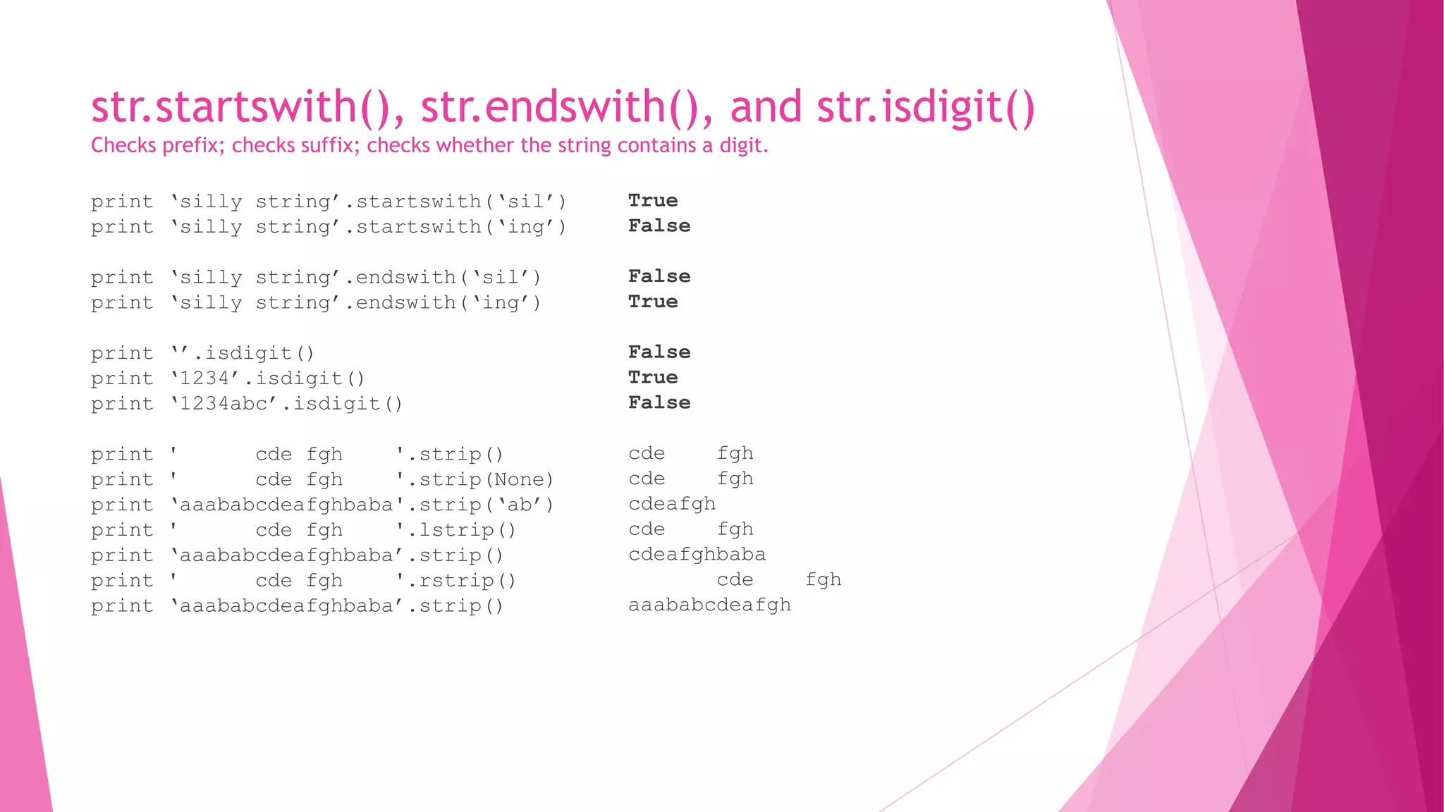 str.startswith(), str.endswith(), and str.isdigit() 
Checks prefix; checks suffix; checks whether the string contains a digit. 
print ‘silly string’.startswith(‘sil’) 
print ‘silly string’.startswith(‘ing’) 
print ‘silly string’.endswith(‘sil’) 
print ‘silly string’.endswith(‘ing’) 
print ‘’.isdigit() 
print ‘1234’.isdigit() 
print ‘1234abc’.isdigit() 
print ' cde fgh '.strip() 
print ' cde fgh '.strip(None) 
print ‘aaababcdeafghbaba'.strip(‘ab’) 
print ' cde fgh '.lstrip() 
print ‘aaababcdeafghbaba’.strip() 
print ' cde fgh '.rstrip() 
print ‘aaababcdeafghbaba’.strip() 
True 
False 
False 
True 
False 
True 
False 
cde fgh 
cde fgh 
cdeafgh 
cde fgh 
cdeafghbaba 
cde fgh 
aaababcdeafgh 
 