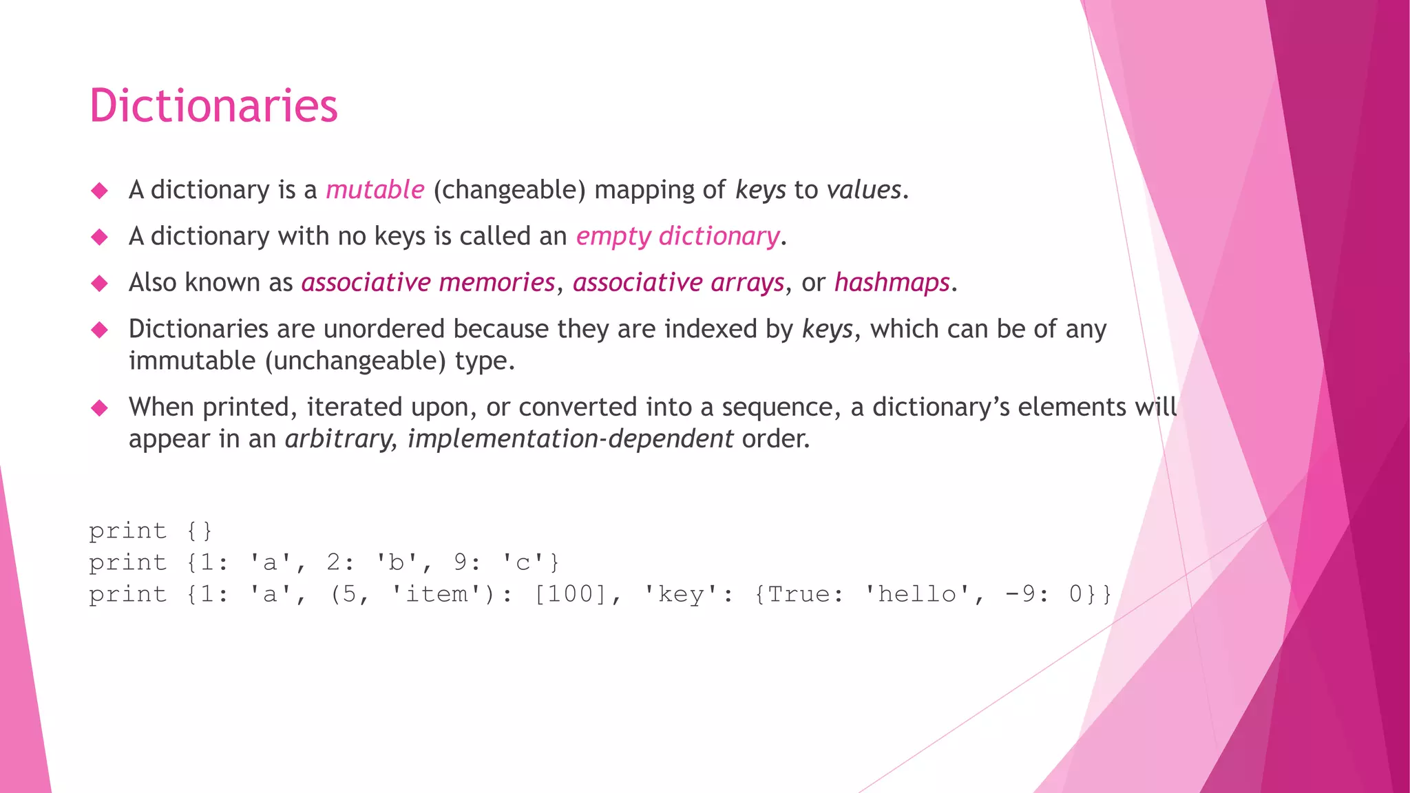 Dictionaries 
 A dictionary is a mutable (changeable) mapping of keys to values. 
 A dictionary with no keys is called an empty dictionary. 
 Also known as associative memories, associative arrays, or hashmaps. 
 Dictionaries are unordered because they are indexed by keys, which can be of any 
immutable (unchangeable) type. 
 When printed, iterated upon, or converted into a sequence, a dictionary’s elements will 
appear in an arbitrary, implementation-dependent order. 
print {} 
print {1: 'a', 2: 'b', 9: 'c'} 
print {1: 'a', (5, 'item'): [100], 'key': {True: 'hello', -9: 0}} 
 