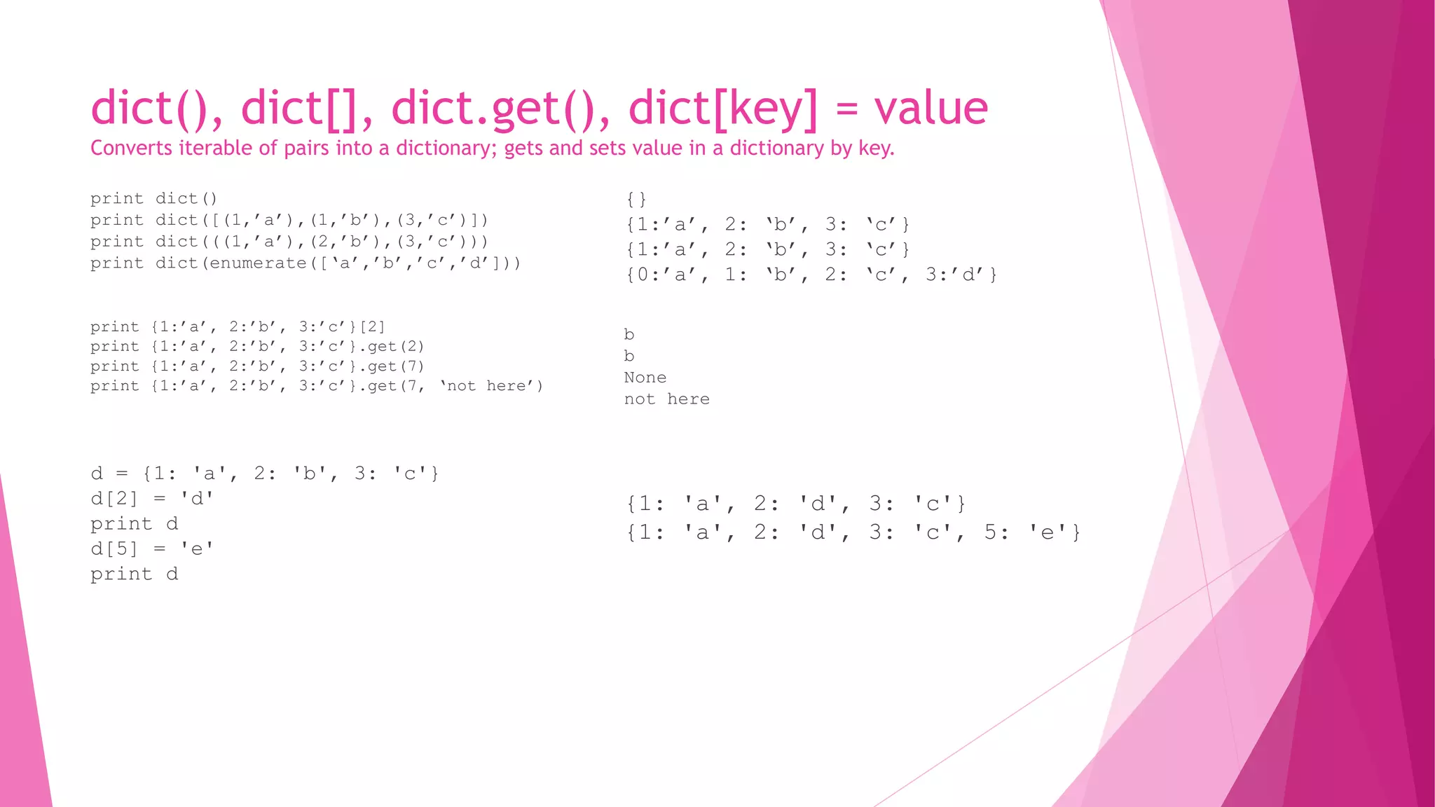 dict(), dict[], dict.get(), dict[key] = value 
Converts iterable of pairs into a dictionary; gets and sets value in a dictionary by key. 
print dict() 
print dict([(1,’a’),(1,’b’),(3,’c’)]) 
print dict(((1,’a’),(2,’b’),(3,’c’))) 
print dict(enumerate([‘a’,’b’,’c’,’d’])) 
print {1:’a’, 2:’b’, 3:’c’}[2] 
print {1:’a’, 2:’b’, 3:’c’}.get(2) 
print {1:’a’, 2:’b’, 3:’c’}.get(7) 
print {1:’a’, 2:’b’, 3:’c’}.get(7, ‘not here’) 
d = {1: 'a', 2: 'b', 3: 'c'} 
d[2] = 'd' 
print d 
d[5] = 'e' 
print d 
{} 
{1:’a’, 2: ‘b’, 3: ‘c’} 
{1:’a’, 2: ‘b’, 3: ‘c’} 
{0:’a’, 1: ‘b’, 2: ‘c’, 3:’d’} 
b 
b 
None 
not here 
{1: 'a', 2: 'd', 3: 'c'} 
{1: 'a', 2: 'd', 3: 'c', 5: 'e'} 
 