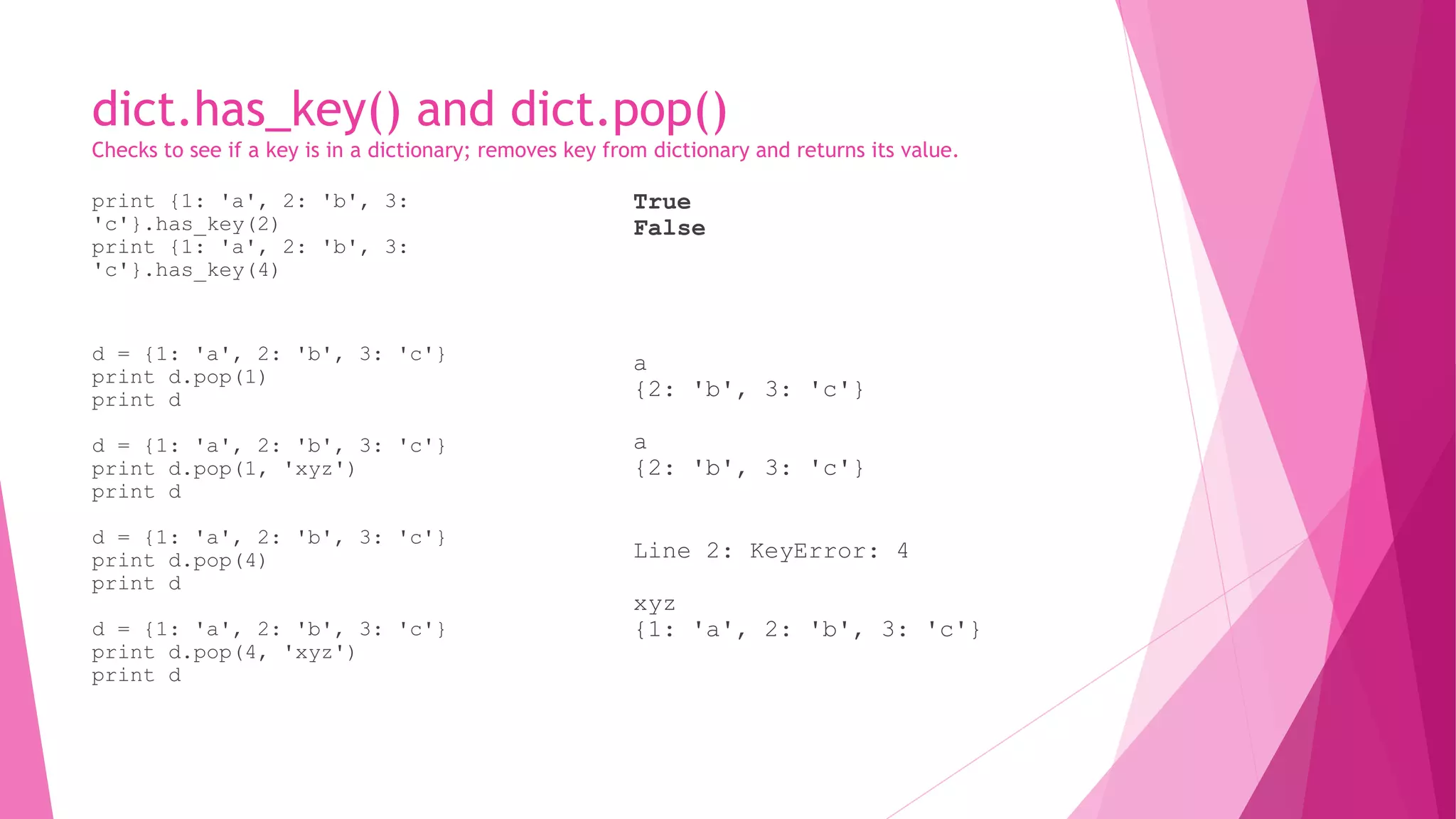 dict.has_key() and dict.pop() 
Checks to see if a key is in a dictionary; removes key from dictionary and returns its value. 
print {1: 'a', 2: 'b', 3: 
'c'}.has_key(2) 
print {1: 'a', 2: 'b', 3: 
'c'}.has_key(4) 
d = {1: 'a', 2: 'b', 3: 'c'} 
print d.pop(1) 
print d 
d = {1: 'a', 2: 'b', 3: 'c'} 
print d.pop(1, 'xyz') 
print d 
d = {1: 'a', 2: 'b', 3: 'c'} 
print d.pop(4) 
print d 
d = {1: 'a', 2: 'b', 3: 'c'} 
print d.pop(4, 'xyz') 
print d 
True 
False 
a 
{2: 'b', 3: 'c'} 
a 
{2: 'b', 3: 'c'} 
Line 2: KeyError: 4 
xyz 
{1: 'a', 2: 'b', 3: 'c'} 
 