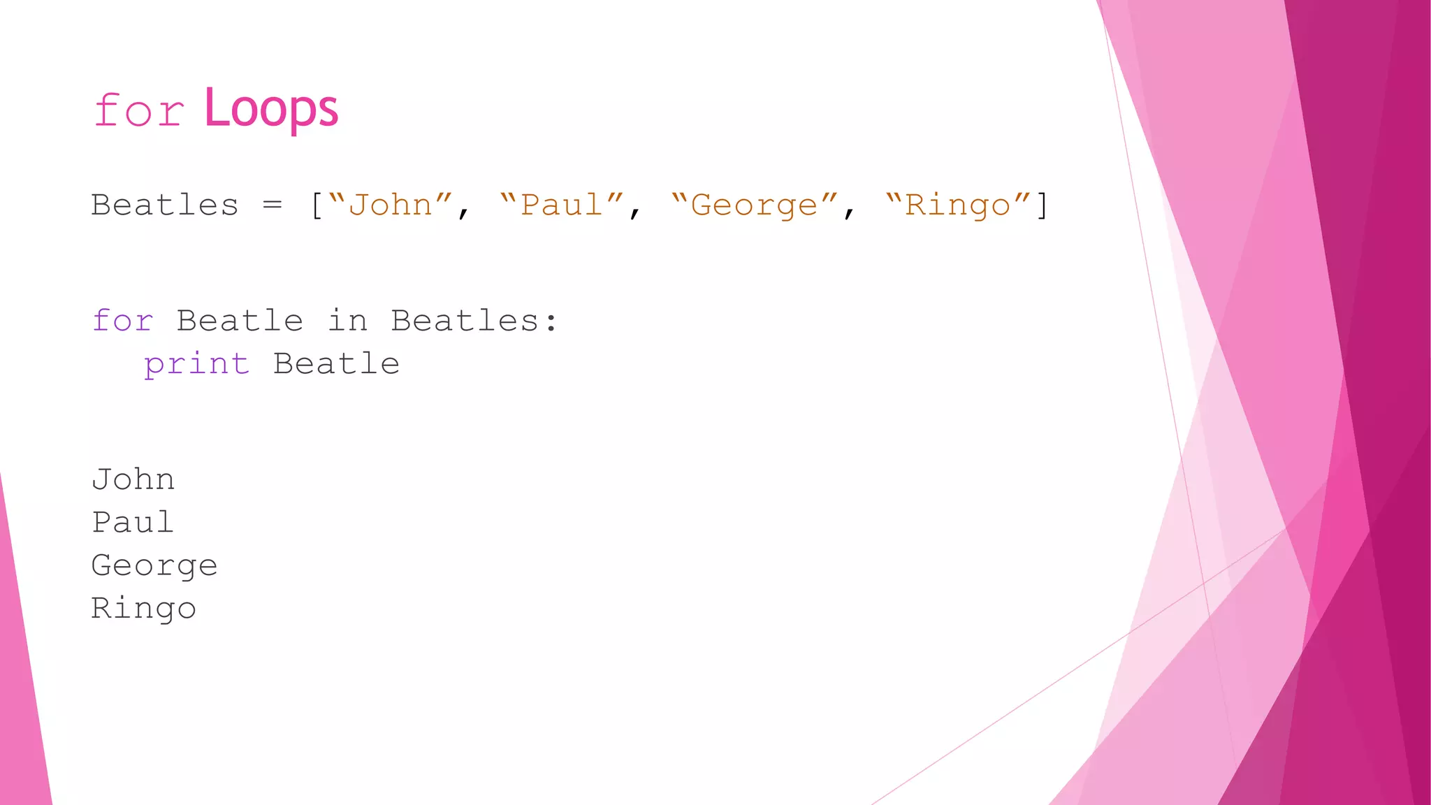 for Loops 
Beatles = [“John”, “Paul”, “George”, “Ringo”] 
for Beatle in Beatles: 
print Beatle 
John 
Paul 
George 
Ringo 
 