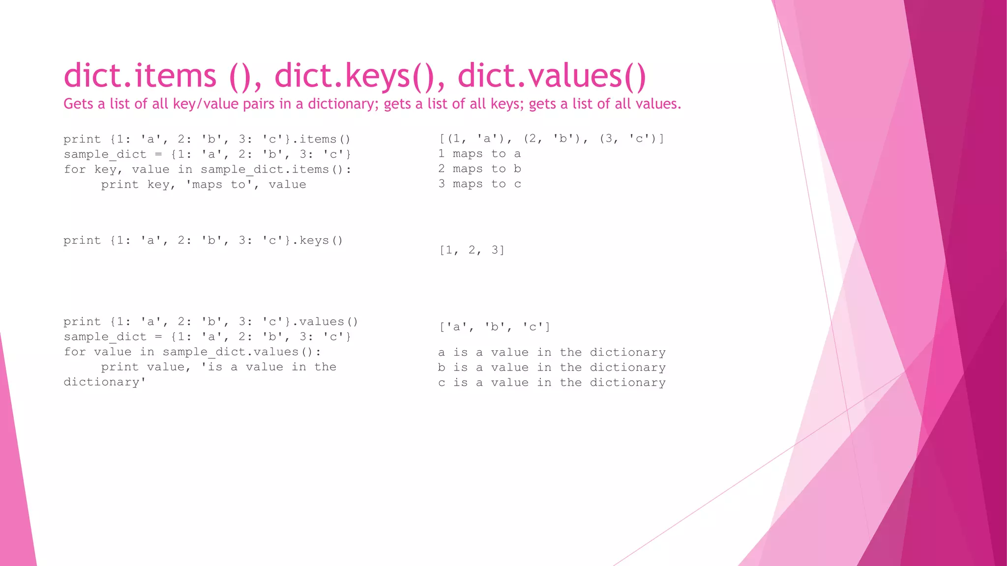 dict.items (), dict.keys(), dict.values() 
Gets a list of all key/value pairs in a dictionary; gets a list of all keys; gets a list of all values. 
print {1: 'a', 2: 'b', 3: 'c'}.items() 
sample_dict = {1: 'a', 2: 'b', 3: 'c'} 
for key, value in sample_dict.items(): 
print key, 'maps to', value 
print {1: 'a', 2: 'b', 3: 'c'}.keys() 
print {1: 'a', 2: 'b', 3: 'c'}.values() 
sample_dict = {1: 'a', 2: 'b', 3: 'c'} 
for value in sample_dict.values(): 
print value, 'is a value in the 
dictionary' 
[(1, 'a'), (2, 'b'), (3, 'c')] 
1 maps to a 
2 maps to b 
3 maps to c 
[1, 2, 3] 
['a', 'b', 'c'] 
a is a value in the dictionary 
b is a value in the dictionary 
c is a value in the dictionary 
 