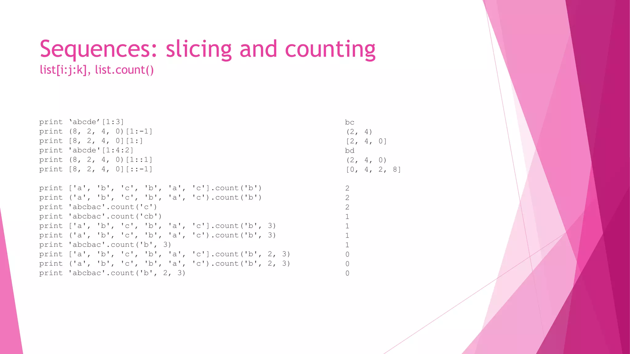 Sequences: slicing and counting 
list[i:j:k], list.count() 
print ‘abcde’[1:3] 
print (8, 2, 4, 0)[1:-1] 
print [8, 2, 4, 0][1:] 
print 'abcde'[1:4:2] 
print (8, 2, 4, 0)[1::1] 
print [8, 2, 4, 0][::-1] 
print ['a', 'b', 'c', 'b', 'a', 'c'].count('b') 
print ('a', 'b', 'c', 'b', 'a', 'c').count('b') 
print 'abcbac'.count('c') 
print 'abcbac'.count('cb') 
print ['a', 'b', 'c', 'b', 'a', 'c'].count('b', 3) 
print ('a', 'b', 'c', 'b', 'a', 'c').count('b', 3) 
print 'abcbac'.count('b', 3) 
print ['a', 'b', 'c', 'b', 'a', 'c'].count('b', 2, 3) 
print ('a', 'b', 'c', 'b', 'a', 'c').count('b', 2, 3) 
print 'abcbac'.count('b', 2, 3) 
bc 
(2, 4) 
[2, 4, 0] 
bd 
(2, 4, 0) 
[0, 4, 2, 8] 
2 
2 
2 
1 
1 
1 
1 
0 
0 
0 
 