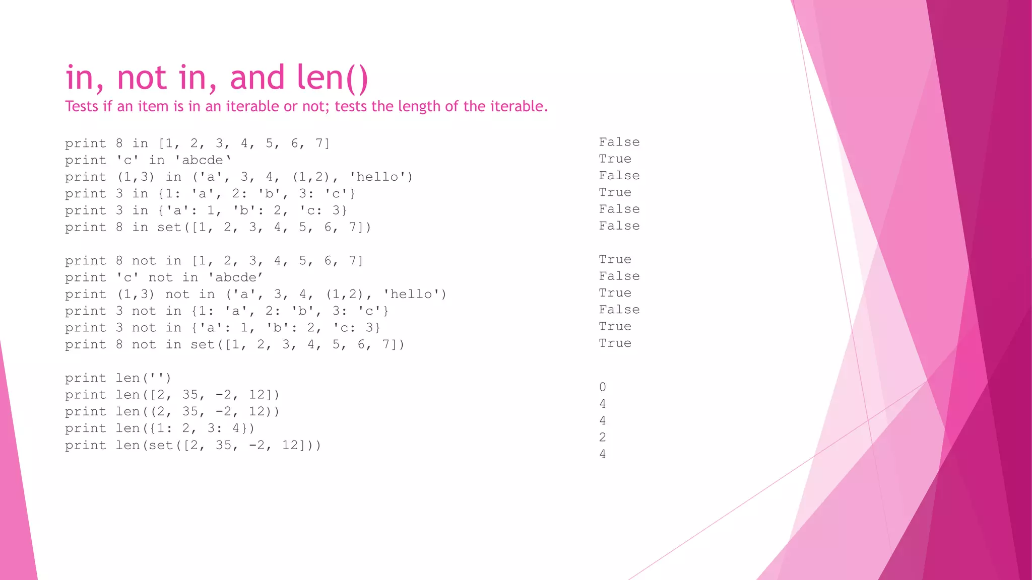in, not in, and len() 
Tests if an item is in an iterable or not; tests the length of the iterable. 
print 8 in [1, 2, 3, 4, 5, 6, 7] 
print 'c' in 'abcde‘ 
print (1,3) in ('a', 3, 4, (1,2), 'hello') 
print 3 in {1: 'a', 2: 'b', 3: 'c'} 
print 3 in {'a': 1, 'b': 2, 'c: 3} 
print 8 in set([1, 2, 3, 4, 5, 6, 7]) 
print 8 not in [1, 2, 3, 4, 5, 6, 7] 
print 'c' not in 'abcde’ 
print (1,3) not in ('a', 3, 4, (1,2), 'hello') 
print 3 not in {1: 'a', 2: 'b', 3: 'c'} 
print 3 not in {'a': 1, 'b': 2, 'c: 3} 
print 8 not in set([1, 2, 3, 4, 5, 6, 7]) 
print len('') 
print len([2, 35, -2, 12]) 
print len((2, 35, -2, 12)) 
print len({1: 2, 3: 4}) 
print len(set([2, 35, -2, 12])) 
False 
True 
False 
True 
False 
False 
True 
False 
True 
False 
True 
True 
0 
4 
4 
2 
4 
 